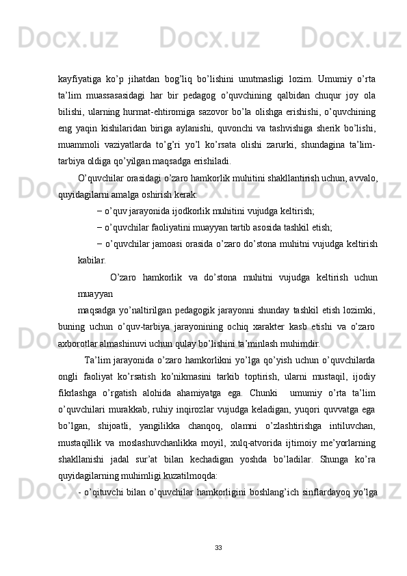 kayfiyatiga   ko’p   jihatdan   bog’liq   bo’lishini   unutmasligi   lozim.   Umumiy   o’rta
ta’lim   muassasasidagi   har   bir   pedagog   o’quvchining   qalbidan   chuqur   joy   ola
bilishi,   ularning   hurmat-ehtiromiga   sazovor   bo’la   olishga   erishishi,   o’quvchining
eng   yaqin   kishilaridan   biriga   aylanishi,   quvonchi   va   tashvishiga   sherik   bo’lishi,
muammoli   vaziyatlarda   to’g’ri   yo’l   ko’rsata   olishi   zarurki,   shundagina   ta’lim-
tarbiya oldiga qo’yilgan maqsadga erishiladi.
O’quvchilar orasidagi o’zaro hamkorlik muhitini shakllantirish uchun, avvalo,
quyidagilarni amalga oshirish kerak:
− o’quv jarayonida ijodkorlik muhitini vujudga keltirish;
− o’quvchilar faoliyatini muayyan tartib asosida tashkil etish;
− o’quvchilar jamoasi orasida o’zaro do’stona muhitni vujudga keltirish
kabilar. 
    O’zaro   hamkorlik   va   do’stona   muhitni   vujudga   keltirish   uchun
muayyan
maqsadga   yo’naltirilgan   pedagogik   jarayonni   shunday   tashkil   etish   lozimki,
buning   uchun   o’quv-tarbiya   jarayonining   ochiq   xarakter   kasb   etishi   va   o’zaro
axborotlar almashinuvi uchun qulay bo’lishini ta’minlash muhimdir.
    Ta’lim  jarayonida  o’zaro  hamkorlikni   yo’lga  qo’yish  uchun  o’quvchilarda
ongli   faoliyat   ko’rsatish   ko’nikmasini   tarkib   toptirish,   ularni   mustaqil,   ijodiy
fikrlashga   o’rgatish   alohida   ahamiyatga   ega.   Chunki     umumiy   o’rta   ta’lim
o’quvchilari   murakkab,   ruhiy   inqirozlar   vujudga   keladigan,   yuqori   quvvatga   ega
bo’lgan,   shijoatli,   yangilikka   chanqoq,   olamni   o’zlashtirishga   intiluvchan,
mustaqillik   va   moslashuvchanlikka   moyil,   xulq-atvorida   ijtimoiy   me’yorlarning
shakllanishi   jadal   sur’at   bilan   kechadigan   yoshda   bo’ladilar.   Shunga   ko’ra
quyidagilarning muhimligi kuzatilmoqda:
- o’qituvchi  bilan o’quvchilar  hamkorligini  boshlang’ich sinflardayoq  yo’lga
33 