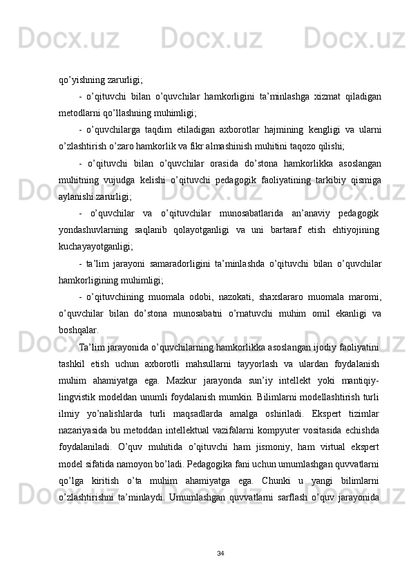 qo’yishning zarurligi;
-   o’qituvchi   bilan   o’quvchilar   hamkorligini   ta’minlashga   xizmat   qiladigan
metodlarni qo’llashning muhimligi;
-   o’quvchilarga   taqdim   etiladigan   axborotlar   hajmining   kengligi   va   ularni
o’zlashtirish o’zaro hamkorlik va fikr almashinish muhitini taqozo qilishi;
-   o’qituvchi   bilan   o’quvchilar   orasida   do’stona   hamkorlikka   asoslangan
muhitning   vujudga   kelishi   o’qituvchi   pedagogik   faoliyatining   tarkibiy   qismiga
aylanishi zarurligi;
-   o’quvchilar   va   o’qituvchilar   munosabatlarida   an’anaviy   pedagogik
yondashuvlarning   saqlanib   qolayotganligi   va   uni   bartaraf   etish   ehtiyojining
kuchayayotganligi;
-   ta’lim   jarayoni   samaradorligini   ta’minlashda   o’qituvchi   bilan   o’quvchilar
hamkorligining muhimligi;
-   o’qituvchining   muomala   odobi,   nazokati,   shaxslararo   muomala   maromi,
o’quvchilar   bilan   do’stona   munosabatni   o’rnatuvchi   muhim   omil   ekanligi   va
boshqalar.
Ta’lim jarayonida o’quvchilarning hamkorlikka asoslangan ijodiy faoliyatini
tashkil   etish   uchun   axborotli   mahsullarni   tayyorlash   va   ulardan   foydalanish
muhim   ahamiyatga   ega.   Mazkur   jarayonda   sun’iy   intellekt   yoki   mantiqiy-
lingvistik modeldan unumli foydalanish  mumkin. Bilimlarni  modellashtirish turli
ilmiy   yo’nalishlarda   turli   maqsadlarda   amalga   oshiriladi.   Ekspert   tizimlar
nazariyasida   bu   metoddan   intellektual   vazifalarni   kompyuter   vositasida   echishda
foydalaniladi.   O’quv   muhitida   o’qituvchi   ham   jismoniy,   ham   virtual   ekspert
model sifatida namoyon bo’ladi. Pedagogika fani uchun umumlashgan quvvatlarni
qo’lga   kiritish   o’ta   muhim   ahamiyatga   ega.   Chunki   u   yangi   bilimlarni
o’zlashtirishni   ta’minlaydi.   Umumlashgan   quvvatlarni   sarflash   o’quv   jarayonida
34 