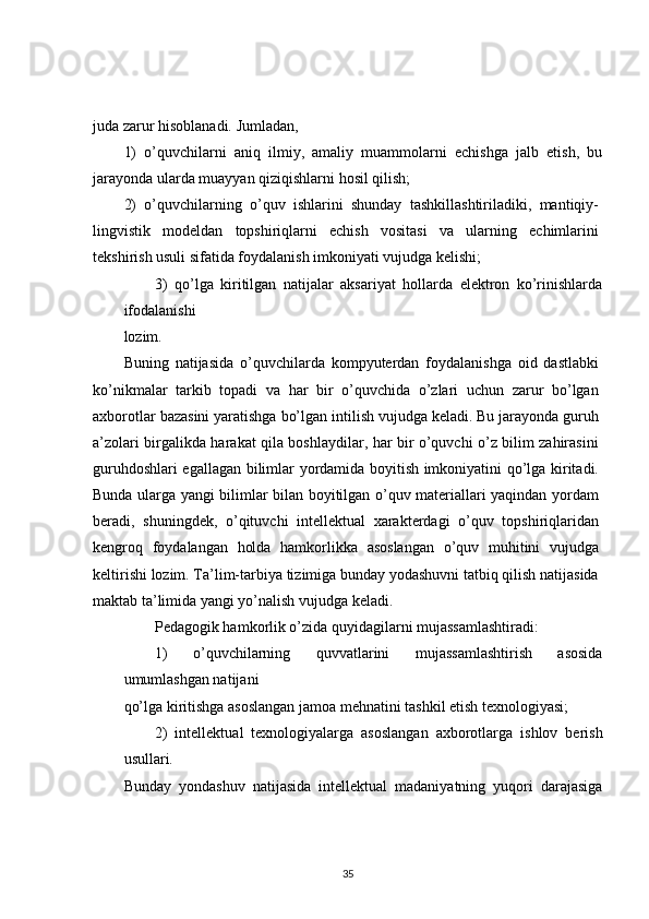 juda zarur hisoblanadi. Jumladan,
1)   o’quvchilarni   aniq   ilmiy,   amaliy   muammolarni   echishga   jalb   etish,   bu
jarayonda ularda muayyan qiziqishlarni hosil qilish;
2)   o’quvchilarning   o’quv   ishlarini   shunday   tashkillashtiriladiki,   mantiqiy-
lingvistik   modeldan   topshiriqlarni   echish   vositasi   va   ularning   echimlarini
tekshirish usuli sifatida foydalanish imkoniyati vujudga kelishi;
3)   qo’lga   kiritilgan   natijalar   aksariyat   hollarda   elektron   ko’rinishlarda
ifodalanishi
lozim.
Buning   natijasida   o’quvchilarda   kompyuterdan   foydalanishga   oid   dastlabki
ko’nikmalar   tarkib   topadi   va   har   bir   o’quvchida   o’zlari   uchun   zarur   bo’lgan
axborotlar bazasini yaratishga bo’lgan intilish vujudga keladi. Bu jarayonda guruh
a’zolari birgalikda harakat qila boshlaydilar, har bir o’quvchi o’z bilim zahirasini
guruhdoshlari egallagan bilimlar yordamida boyitish imkoniyatini qo’lga kiritadi.
Bunda ularga yangi bilimlar bilan boyitilgan o’quv materiallari yaqindan yordam
beradi,   shuningdek,   o’qituvchi   intellektual   xarakterdagi   o’quv   topshiriqlaridan
kengroq   foydalangan   holda   hamkorlikka   asoslangan   o’quv   muhitini   vujudga
keltirishi lozim. Ta’lim-tarbiya tizimiga bunday yodashuvni tatbiq qilish natijasida
maktab ta’limida yangi yo’nalish vujudga keladi.
Pedagogik hamkorlik o’zida quyidagilarni mujassamlashtiradi:
1)   o’quvchilarning   quvvatlarini   mujassamlashtirish   asosida
umumlashgan natijani
qo’lga kiritishga asoslangan jamoa mehnatini tashkil etish texnologiyasi;
2)   intellektual   texnologiyalarga   asoslangan   axborotlarga   ishlov   berish
usullari.
Bunday   yondashuv   natijasida   intellektual   madaniyatning   yuqori   darajasiga
35 