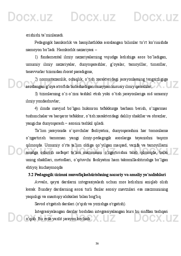 erishishi ta’minlanadi.
Pedagogik   hamkorlik   va   hamjihatlikka   asoslangan   bilimlar   to’rt   ko’rinishda
namoyon bo’ladi. Hamkorlik nazariyasi –
1)   fundamental   ilmiy   nazariyalarning   vujudga   kelishiga   asos   bo’ladigan,
umumiy   ilmiy   nazariyalar,   dunyoqarashlar,   g’oyalar,   tamoyillar,   timsollar,
tasavvurlar tizimidan iborat paradigma;
2)  nomuntazamlik, ochiqlik, o’tish xarakteridagi jarayonlarning tengsizligiga
asoslangan g’oya atrofida birlashadigan muayyan xususiy ilmiy qarashlar;
3)  tizimlarning  o’z-o’zini   tashkil  etish   yoki   o’tish  jarayonlariga  oid  umumiy
ilmiy yondashuvlar;
4)   ilmda   mavjud   bo’lgan   hukmron   tafakkurga   barham   berish,   o’zgarmas
tushunchalar va barqaror tafakkur, o’tish xarakteridagi daliliy shakllar va obrazlar,
yangicha dunyoqarash − asosini tashkil qiladi.
Ta’lim   jarayonida   o’quvchilar   faoliyatini,   dunyoqarashini   har   tomonlama
o’zgartirish   tamoman   yangi   ilmiy-pedagogik   asoslarga   tayanishni   taqozo
qilmoqda.   Umumiy   o’rta   ta’lim   oldiga   qo’yilgan   maqsad,   vazifa   va   tamoyillarni
amalga   oshirish   nafaqat   ta’lim   mazmunini   o’zgartirishni   talab   qilmoqda,   balki
uning   shakllari,   metodlari,   o’qituvchi   faoliyatini   ham   takomillashtirishga   bo’lgan
ehtiyoj kuchaymoqda
3.2 Pedagogik tizimni muvofiqlashtirishning nazariy va amaliy yo'nalishlari
Avvalo,   qaysi   darslarni   integrasiyalash   uchun   mos   kelishini   aniqlab   olish
kerak.   Bunday   darslarning   asosi   turli   fanlar   asosiy   mavzulari   esa   mazmunining
yaqinligi va mantiqiy alokalari bilan bog'liq.
Savod o'rgatish darslari (o'qish va yozishga o'rgatish).
Integrasiyalangan darslar boshdan integrasiyalangan kurs bu sinfdan tashqari
o'qish. Bu erda yaxlit jarayon kechadi: 
36 