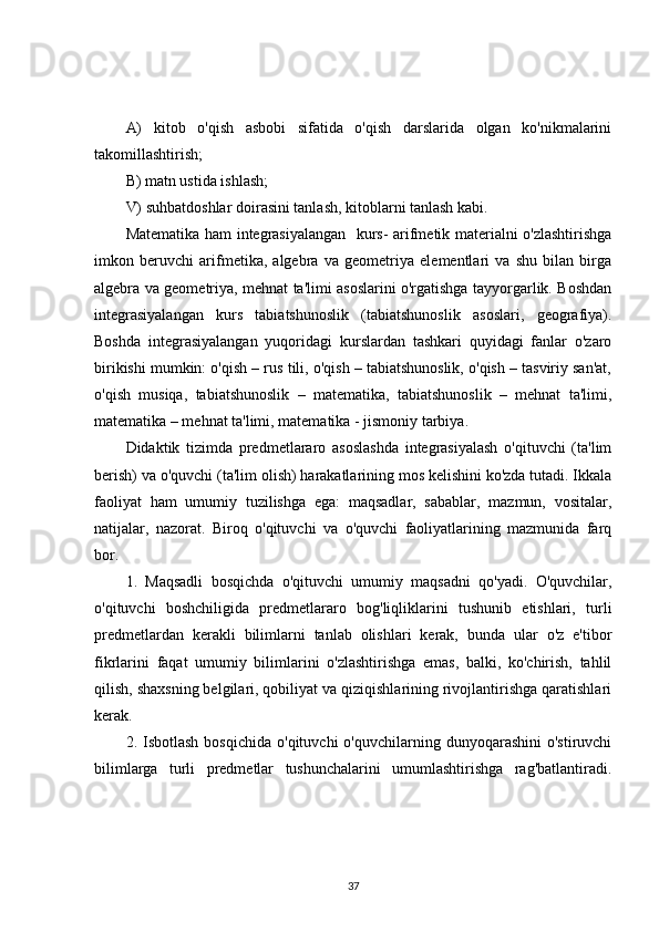 A)   kitob   o'qish   asbobi   sifatida   o'qish   darslarida   olgan   ko'nikmalarini
takomillashtirish;
B) matn ustida ishlash;
V) suhbatdoshlar doirasini tanlash, kitoblarni tanlash kabi.
Matematika ham integrasiyalangan   kurs- arifmetik materialni o'zlashtirishga
imkon   beruvchi   arifmetika,   algebra   va   geometriya   elementlari   va   shu   bilan   birga
algebra va geometriya, mehnat ta'limi asoslarini o'rgatishga tayyorgarlik. Boshdan
integrasiyalangan   kurs   tabiatshunoslik   (tabiatshunoslik   asoslari,   geografiya).
Boshda   integrasiyalangan   yuqoridagi   kurslardan   tashkari   quyidagi   fanlar   o'zaro
birikishi mumkin: o'qish – rus tili, o'qish – tabiatshunoslik, o'qish – tasviriy san'at,
o'qish   musiqa,   tabiatshunoslik   –   matematika,   tabiatshunoslik   –   mehnat   ta'limi,
matematika – mehnat ta'limi, matematika - jismoniy tarbiya. 
Didaktik   tizimda   predmetlararo   asoslashda   integrasiyalash   o'qituvchi   (ta'lim
berish) va o'quvchi (ta'lim olish) harakatlarining mos kelishini ko'zda tutadi. Ikkala
faoliyat   ham   umumiy   tuzilishga   ega:   maqsadlar,   sabablar,   mazmun,   vositalar,
natijalar,   nazorat.   Biroq   o'qituvchi   va   o'quvchi   faoliyatlarining   mazmunida   farq
bor. 
1.   Maqsadli   bosqichda   o'qituvchi   umumiy   maqsadni   qo'yadi.   O'quvchilar,
o'qituvchi   boshchiligida   predmetlararo   bog'liqliklarini   tushunib   etishlari,   turli
predmetlardan   kerakli   bilimlarni   tanlab   olishlari   kerak,   bunda   ular   o'z   e'tibor
fikrlarini   faqat   umumiy   bilimlarini   o'zlashtirishga   emas,   balki,   ko'chirish,   tahlil
qilish, shaxsning belgilari, qobiliyat va qiziqishlarining rivojlantirishga qaratishlari
kerak. 
2.  Isbotlash  bosqichida  o'qituvchi  o'quvchilarning  dunyoqarashini  o'stiruvchi
bilimlarga   turli   predmetlar   tushunchalarini   umumlashtirishga   rag'batlantiradi.
37 