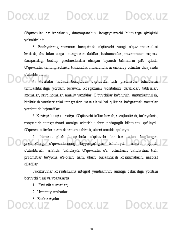 O'quvchilar   o'z   irodalarini,   dunyoqarashini   kengaytiruvchi   bilimlarga   qiziqishi
yo'naltiriladi. 
3.   Faoliyatning   mazmun   bosqichida   o'qituvchi   yangi   o'quv   materialini
kiritadi,   shu   bilan   birga     integrasion   dalillar,   tushunchalar,   muammolar   majmui
darajasidagi   boshqa   predmetlardan   olingan   tayanch   bilimlarni   jalb   qiladi.
O'quvchilar umumpredmetli tushuncha, muammolarni umumiy bilimlar darajasida
o'zlashtiradilar. 
4.   Vositalar   tanlash   bosqichida   o'qituvchi   turli   predmetlar   bilimlarini
umulashtirishga   yordam   beruvchi   ko'rgazmali   vositalarni   darsliklar,   tablisalar,
sxemalar,  savolnomalar,   amaliy  vazifalar.  O'quvchilar  ko'chirish,   umumlashtirish,
biriktirish  xarakterlarini  integrasion  masalalarni   hal   qilishda  ko'rgazmali  vositalar
yordamida bajaradilar. 
5. Keyingi bosqis – natija. O'qituvchi ta'lim berish, rivojlantirish, tarbiyalash,
maqsadida   integrasiyani   amalga   oshirish   uchun   pedagogik   bilimlarni   qo'llaydi.
O'quvchi bilimlar tizimida umumlashtirib, ularni amalda qo'llaydi. 
6.       Nazorat     qilish       bosqichida       o'qituvchi       bir-   biri       bilan       bog'langan
predmetlarga     o'quvchilarnnng       tayyorgarligini       baholaydi,       nazorat       qiladi,
o'zlashtirish     sifatida     baholaydi.   O'quvchilar   o'z     bilimlarini   baholashni,   turli
predmetlar   bo'yicha   o'z-o'zini   ham,   ularni   birlashtirish   ko'nikmalarini   nazorat
qiladilar.
Tekshiruvlar   ko'rsatishicha   integral   yondashuvni   amalga   oshirishga   yordam
beruvchi usul va vositalarga:
1.   Evristik suxbatlar;
2.  Umumiy suxbatlar;
3.  Ekskursiyalar;
38 