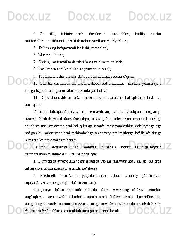 4.     Ona     tili,       tabiatshunoslik     darslarida       kuzatishlar,       badiiy       asarlar
matteriallari asosida nutq o'stirish uchun yozilgan ijodiy ishlar;
5.  Ta'limning ko'rgazmali bo'lishi, metodlari;
6.  Mustaqil ishlar;
7.  O'qish,  matematika darslarida og'zaki rasm chizish;
8.  Imo ishoralarni ko'rinishlar (pantomimolar);
9.  Tabiatshunoslik darslarida tabiat tasvirlarini ifodali o'qish;
10.   Ona   tili   darslarida   tabiatshunoslikka   oid   diktantlar,     matnlar   yozish   (shu
sinfga tsgishli orfogrammalarni takrorlagan holda);
11.     O'lkashunoslik   asosida     matematik     masalalarni   hal   qilish,   schish     va
boshqalar.
Ta’limni   tabaqalashtirishda   rad   etmaydigan,   uni   to'ldiradigan   integrasiya
tizimini   kiritish   yaxlit   dunyokarashga,   o'zidagi   bor   bilimlarini   mustaqil   tartibga
solish va turli muammolarni hal qilishga noan'anaviy yondoshish qobiliyatiga ega
bo'lgan   bilimdon   yoshlarni   tarbiyalashga   an'anaviy   prsdmstlarga   bo'lib   o'qitishga
nisbatan ko'prok yordam beradi.
Ta'limni    integrasiya   qilish       mohiyati       nimadan      iborat?     Ta'limga   bog'liq
«Integrasiya» tushunchasi 2 ta ma'noga ega:
1. O'quvchida atrof-olam to'g'risidagida yaxshi tasavvur  hosil qilish (bu erda
integrasiya ta'lim maqsadi sifatida ko'riladi).
2.     Predmetli     bilimlarnn     yaqinlashtirish     uchun     umumiy     platformani
topish (bu erda integrasiya - ta'lim vositasi).
Integrasiya   ta'lim   maqsadi   sifatida   olam   tizimining   alohida   qismlari
bog'liqligini   ko'rsatuvchi   bilimlarni   berish   emas,   bolani   barcha   elsmentlari   bir-
biriga bog'lik yaxlit olamni tasavvur qilishga birinchi qadamlarida o'rgatish kerak.
Bu maqsadni boshlang'ich maktab amalga oshirishi kerak.
39 