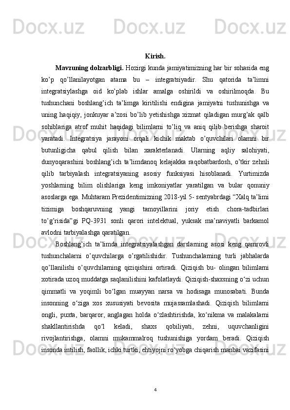 Kirish.
Mavzuning dolzarbligi.  Hozirgi kunda jamiyatimizning har bir sohasida eng
ko’p   qo’llanilayotgan   atama   bu   –   integratsiyadir.   Shu   qatorida   ta’limni
integratsiylashga   oid   ko’plab   ishlar   amalga   oshirildi   va   oshirilmoqda.   Bu
tushunchani   boshlang’ich   ta’limga   kiritilishi   endigina   jamiyatni   tushunishga   va
uning   haqiqiy,   jonkuyar   a’zosi   bo’lib   yetishishga   xizmat   qiladigan   murg’ak   qalb
sohiblariga   atrof   muhit   haqidagi   bilimlarni   to’liq   va   aniq   qilib   berishga   sharoit
yaratadi.   Integratsiya   jarayoni   orqali   kichik   maktab   o’quvchilari   olamni   bir
butunligicha   qabul   qilish   bilan   xarakterlanadi.   Ularning   aqliy   salohiyati,
dunyoqarashini   boshlang’ich   ta’limdanoq   kelajakka   raqobatbardosh,   o’tkir   zehnli
qilib   tarbiyalash   integratsiyaning   asosiy   funksiyasi   hisoblanadi.   Yurtimizda
yoshlarning   bilim   olishlariga   keng   imkoniyatlar   yaratilgan   va   bular   qonuniy
asoslarga ega. Muhtaram Prezidentimizning 2018-yil 5- sentyabrdagi “Xalq ta’limi
tizimiga   boshqaruvning   yangi   tamoyillarini   joriy   etish   chora-tadbirlari
to’g’risida”gi   PQ-3931   sonli   qarori   intelektual,   yuksak   ma’naviyatli   barkamol
avlodni tarbiyalashga qaratilgan.
Boshlang’ich   ta’limda   integratsiyalashgan   darslarning   asosi   keng   qamrovli
tushunchalarni   o’quvchilarga   o’rgatilishidir.   Tushunchalarning   turli   jabhalarda
qo’llanilishi   o’quvchilarning   qiziqishini   ortiradi.   Qiziqish   bu-   olingan   bilimlarni
xotirada uzoq muddatga saqlanilishini kafolatlaydi. Qiziqish-shaxsning o zi uchunʻ
qimmatli   va   yoqimli   bo lgan   muayyan   narsa   va   hodisaga   munosabati.   Bunda	
ʻ
insonning   o ziga   xos   xususiyati   bevosita   mujassamlashadi.   Qiziqish   bilimlarni	
ʻ
ongli,   puxta,   barqaror,   anglagan   holda   o zlashtirishda,   ko nikma   va   malakalarni	
ʻ ʻ
shakllantirishda   qo l   keladi,   shaxs   qobiliyati,   zehni,   uquvchanligini	
ʻ
rivojlantirishga,   olamni   mukammalroq   tushunishiga   yordam   beradi.   Qiziqish
insonda intilish, faollik, ichki turtki, ehtiyojni ro yobga chiqarish manbai vazifasini	
ʻ
4 