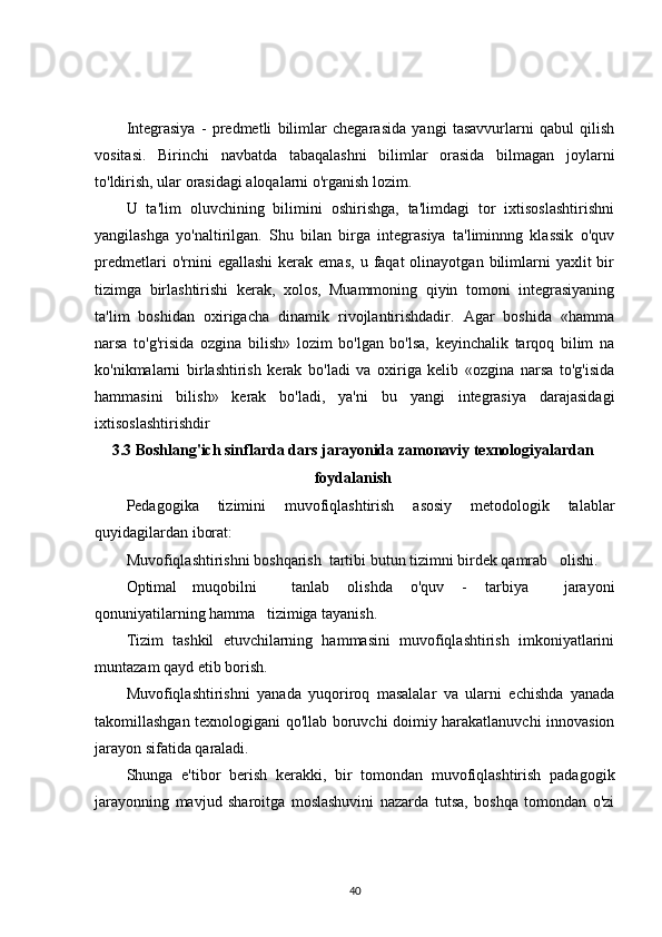 Integrasiya   -   predmetli   bilimlar   chegarasida   yangi   tasavvurlarni   qabul   qilish
vositasi.   Birinchi   navbatda   tabaqalashni   bilimlar   orasida   bilmagan   joylarni
to'ldirish, ular orasidagi aloqalarni o'rganish lozim.
U   ta'lim   oluvchining   bilimini   oshirishga,   ta'limdagi   tor   ixtisoslashtirishni
yangilashga   yo'naltirilgan.   Shu   bilan   birga   integrasiya   ta'liminnng   klassik   o'quv
predmetlari  o'rnini   egallashi   kerak  emas,  u  faqat  olinayotgan  bilimlarni  yaxlit  bir
tizimga   birlashtirishi   kerak,   xolos,   Muammoning   qiyin   tomoni   integrasiyaning
ta'lim   boshidan   oxirigacha   dinamik   rivojlantirishdadir.   Agar   boshida   «hamma
narsa   to'g'risida   ozgina   bilish»   lozim   bo'lgan   bo'lsa,   keyinchalik   tarqoq   bilim   na
ko'nikmalarni   birlashtirish   kerak   bo'ladi   va   oxiriga   kelib   «ozgina   narsa   to'g'isida
hammasini   bilish»   kerak   bo'ladi,   ya'ni   bu   yangi   integrasiya   darajasidagi
ixtisoslashtirishdir
3.3  Boshlang'ich sinflarda dars jarayonida zamonaviy texnologiyalardan
foydalanish
Pedagogika   tizimini   muvofiqlashtirish   asosiy   metodologik   talablar
quyidagilardan iborat:
Muvofiqlashtirishni boshqarish  tartibi butun tizimni birdek qamrab   olishi.
Optimal    muqobilni tanlab   olishda   o'quv   -   tarbiya     jarayoni
qonuniyatilarning hamma   tizimiga tayanish.
Tizim   tashkil   etuvchilarning   hammasini   muvofiqlashtirish   imkoniyatlarini
muntazam qayd etib borish.
Muvofiqlashtirishni   yanada   yuqoriroq   masalalar   va   ularni   echishda   yanada
takomillashgan texnologigani qo'llab boruvchi doimiy harakatlanuvchi innovasion
jarayon sifatida qaraladi.
Shunga   e'tibor   berish   kerakki,   bir   tomondan   muvofiqlashtirish   padagogik
jarayonning   mavjud   sharoitga   moslashuvini   nazarda   tutsa,   boshqa   tomondan   o'zi
40 