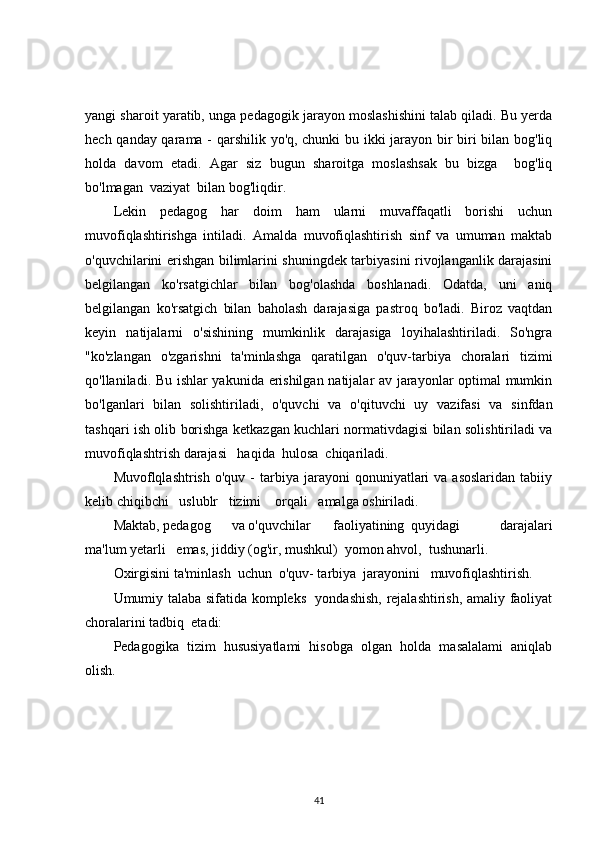 yangi sharoit yaratib, unga pedagogik jarayon moslashishini talab qiladi. Bu yerda
hech qanday qarama - qarshilik yo'q, chunki bu ikki jarayon bir biri bilan bog'liq
holda   davom   etadi.   Agar   siz   bugun   sharoitga   moslashsak   bu   bizga     bog'liq
bo'lmagan  vaziyat  bilan bog'liqdir.
Lekin   pedagog   har   doim   ham   ularni   muvaffaqatli   borishi   uchun
muvofiqlashtirishga   intiladi.   Amalda   muvofiqlashtirish   sinf   va   umuman   maktab
o'quvchilarini erishgan bilimlarini shuningdek tarbiyasini rivojlanganlik darajasini
belgilangan   ko'rsatgichlar   bilan   bog'olashda   boshlanadi.   Odatda,   uni   aniq
belgilangan   ko'rsatgich   bilan   baholash   darajasiga   pastroq   bo'ladi.   Biroz   vaqtdan
keyin   natijalarni   o'sishining   mumkinlik   darajasiga   loyihalashtiriladi.   So'ngra
"ko'zlangan   o'zgarishni   ta'minlashga   qaratilgan   o'quv-tarbiya   choralari   tizimi
qo'llaniladi. Bu ishlar yakunida erishilgan natijalar av jarayonlar optimal mumkin
bo'lganlari   bilan   solishtiriladi,   o'quvchi   va   o'qituvchi   uy   vazifasi   va   sinfdan
tashqari ish olib borishga ketkazgan kuchlari normativdagisi bilan solishtiriladi va
muvofiqlashtrish darajasi   haqida  hulosa  chiqariladi.
Muvoflqlashtrish  o'quv   -  tarbiya  jarayoni   qonuniyatlari  va  asoslaridan  tabiiy
kelib chiqibchi   uslublr   tizimi    orqali   amalga oshiriladi.
Maktab, pedagog      va o'quvchilar faoliyatining   quyidagi             darajalari
ma'lum yetarli   emas, jiddiy (og'ir, mushkul)  yomon ahvol,  tushunarli.
Oxirgisini ta'minlash  uchun  o'quv- tarbiya  jarayonini   muvofiqlashtirish.
Umumiy talaba sifatida kompleks   yondashish, rejalashtirish, amaliy faoliyat
choralarini tadbiq  etadi:
Pedagogika   tizim   hususiyatlami   hisobga   olgan   holda   masalalami   aniqlab
olish.
41 