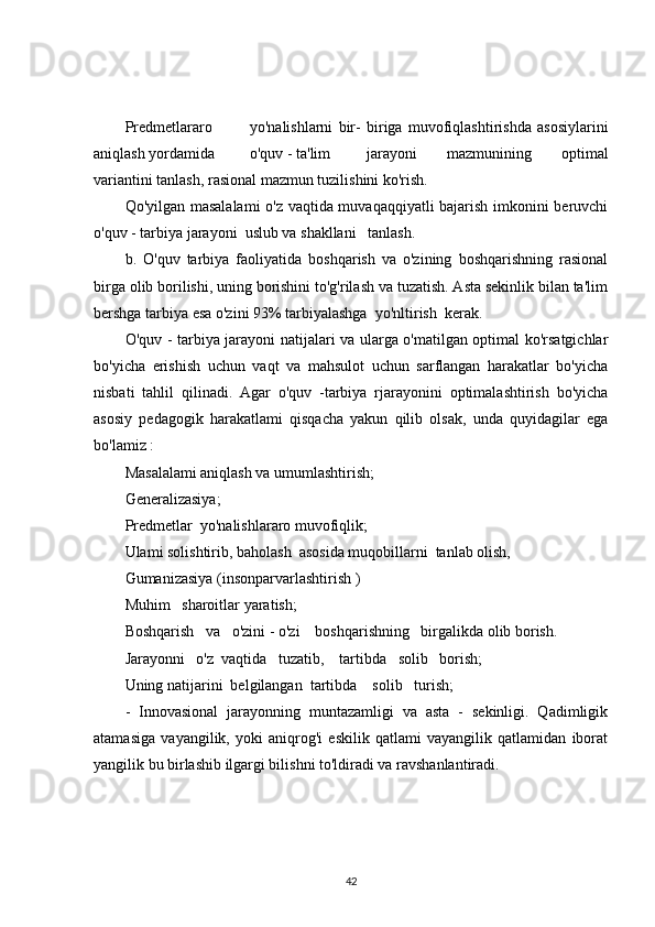 Predmetlararo yo'nalishlarni   bir-   biriga   muvofiqlashtirishda   asosiylarini
aniqlash yordamida o'quv - ta'lim jarayoni   mazmunining   optimal
variantini tanlash, rasional mazmun tuzilishini ko'rish.
Qo'yilgan masalalami  o'z vaqtida muvaqaqqiyatli  bajarish imkonini beruvchi
o'quv - tarbiya jarayoni  uslub va shakllani   tanlash.
b.   O'quv   tarbiya   faoliyatida   boshqarish   va   o'zining   boshqarishning   rasional
birga olib borilishi, uning borishini to'g'rilash va tuzatish. Asta sekinlik bilan ta'lim
bershga tarbiya esa o'zini 93% tarbiyalashga  yo'nltirish  kerak.
O'quv - tarbiya jarayoni natijalari va ularga o'matilgan optimal ko'rsatgichlar
bo'yicha   erishish   uchun   vaqt   va   mahsulot   uchun   sarflangan   harakatlar   bo'yicha
nisbati   tahlil   qilinadi.   Agar   o'quv   -tarbiya   rjarayonini   optimalashtirish   bo'yicha
asosiy   pedagogik   harakatlami   qisqacha   yakun   qilib   olsak,   unda   quyidagilar   ega
bo'lamiz :
Masalalami aniqlash va umumlashtirish;
Generalizasiya;
Predmetlar  yo'nalishlararo muvofiqlik;
Ulami solishtirib, baholash  asosida muqobillarni  tanlab olish,
Gumanizasiya (insonparvarlashtirish )
Muhim   sharoitlar yaratish;
Boshqarish   va   o'zini - o'zi    boshqarishning   birgalikda olib borish.
Jarayonni   o'z  vaqtida   tuzatib,    tartibda   solib   borish;
Uning natijarini  belgilangan  tartibda    solib   turish;
-   Innovasional   jarayonning   muntazamligi   va   asta   -   sekinligi.   Qadimligik
atamasiga   vayangilik,   yoki   aniqrog'i   eskilik   qatlami   vayangilik   qatlamidan   iborat
yangilik bu birlashib ilgargi bilishni to'ldiradi va ravshanlantiradi.
42 