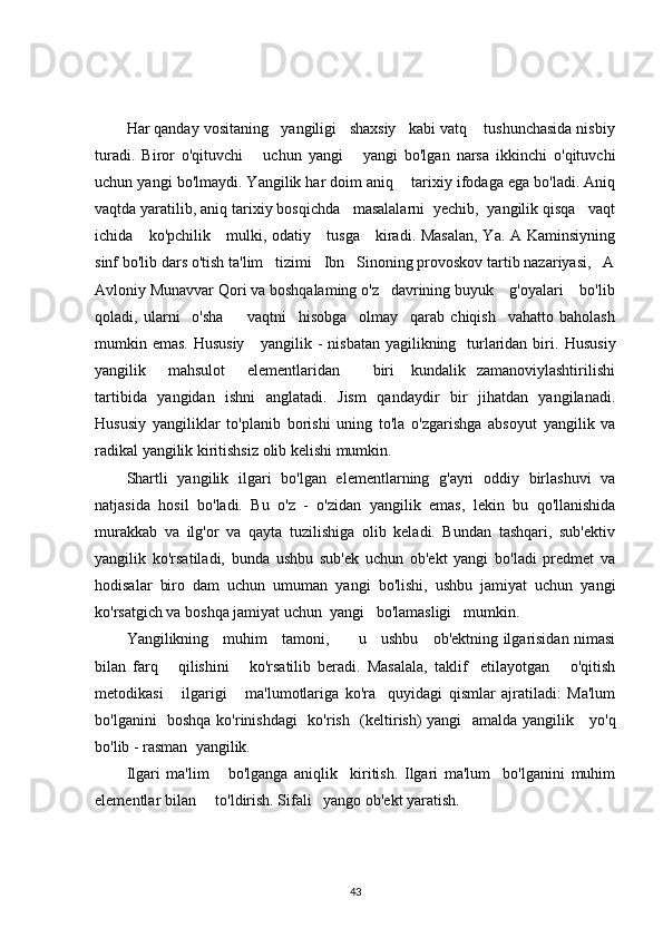 Har qanday vositaning   yangiligi   shaxsiy   kabi vatq    tushunchasida nisbiy
turadi.   Biror   o'qituvchi       uchun   yangi       yangi   bo'lgan   narsa   ikkinchi   o'qituvchi
uchun yangi bo'lmaydi. Yangilik har doim aniq    tarixiy ifodaga ega bo'ladi. Aniq
vaqtda yaratilib, aniq tarixiy bosqichda   masalalarni  yechib,  yangilik qisqa   vaqt
ichida     ko'pchilik     mulki, odatiy     tusga     kiradi. Masalan, Ya. A Kaminsiyning
sinf bo'lib dars o'tish ta'lim   tizimi   Ibn   Sinoning provoskov tartib nazariyasi,   A
Avloniy Munavvar Qori va boshqalaming o'z   davrining buyuk    g'oyalari    bo'lib
qoladi,   ularni     o'sha         vaqtni     hisobga     olmay     qarab   chiqish     vahatto   baholash
mumkin emas. Hususiy      yangilik - nisbatan yagilikning   turlaridan biri.   Hususiy
yangilik        mahsulot        elementlaridan           biri      kundalik   zamanoviylashtirilishi
tartibida   yangidan   ishni   anglatadi.   Jism   qandaydir   bir   jihatdan   yangilanadi.
Hususiy   yangiliklar   to'planib   borishi   uning   to'la   o'zgarishga   absoyut   yangilik   va
radikal yangilik kiritishsiz olib kelishi mumkin.
Shartli   yangilik   ilgari   bo'lgan   elementlarning   g'ayri   oddiy   birlashuvi   va
natjasida   hosil   bo'ladi.   Bu   o'z   -   o'zidan   yangilik   emas,   lekin   bu   qo'llanishida
murakkab   va   ilg'or   va   qayta   tuzilishiga   olib   keladi.   Bundan   tashqari,   sub'ektiv
yangilik   ko'rsatiladi,   bunda   ushbu   sub'ek   uchun   ob'ekt   yangi   bo'ladi   predmet   va
hodisalar   biro   dam   uchun   umuman   yangi   bo'lishi,   ushbu   jamiyat   uchun   yangi
ko'rsatgich va boshqa jamiyat uchun  yangi   bo'lamasligi   mumkin.
Yangilikning     muhim     tamoni,           u     ushbu     ob'ektning ilgarisidan nimasi
bilan   farq       qilishini       ko'rsatilib   beradi.   Masalala,   taklif     etilayotgan       o'qitish
metodikasi       ilgarigi       ma'lumotlariga   ko'ra     quyidagi   qismlar   ajratiladi:   Ma'lum
bo'lganini   boshqa ko'rinishdagi   ko'rish   (keltirish) yangi   amalda yangilik     yo'q
bo'lib - rasman  yangilik.
Ilgari   ma'lim       bo'lganga   aniqlik     kiritish.   Ilgari   ma'lum     bo'lganini   muhim
elementlar bilan     to'ldirish. Sifali   yango ob'ekt yaratish.
43 