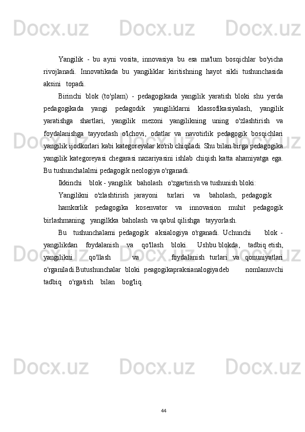 Yangilik   -   bu   ayni   vosita,   innovasiya   bu   esa   ma'lum   bosqichlar   bo'yicha
rivojlanadi.   Innovatikada   bu   yangiliklar   kiritishning   hayot   sikli   tushunchasida
aksini   topadi.
Birinchi   blok   (to'plam)   -   pedagogikada   yangilik   yaratish   bloki   shu   yerda
pedagogikada   yangi   pedagodik   yangiliklarni   klassofikasiyalash,   yangilik
yaratishga   shartlari,   yangilik   mezoni   yangilikning   uning   o'zlashtirish   va
foydalanishga   tayyorlash   o'lchovi,   odatlar   va   navotirlik   pedagogik   bosqichlari
yangilik ijodkorlari kabi kategoreyalar ko'rib chiqiladi. Shu bilan birga pedagogika
yangilik   kategoreyasi   chegarasi   nazariyasini   ishlab   chiqish   katta   ahamiyatga   ega.
Bu tushunchalalrni pedagogik neologiya o'rganadi.
Ikkinchi    blok - yangilik   baholash   o'zgartirish va tushunish bloki:
Yangilikni   o'zlashtirish jarayoni     turlari     va     baholash,   pedagogik
hamkorlik   pedagogika   kosenvator   va   innovasion   muhit   pedagogik
birlashmaning   yangilkka  baholash  va qabul qilishga   tayyorlash.
Bu     tushunchalarni   pedagogik     aksialogiya   o'rganadi.   Uchunchi         blok   -
yangilikdan    foydalanish    va    qo'llash    bloki.     Ushbu blokda ,     tadbiq etish,
yangilikni       qo'llash         va             foydalanish   turlari   va   qonuniyatlari
o'rganiladi.Butushunchalar   bloki   peagogikapraksianalogiyadeb         nomlanuvchi
tadbiq    o'rgatish    bilan    bog'liq.
44 