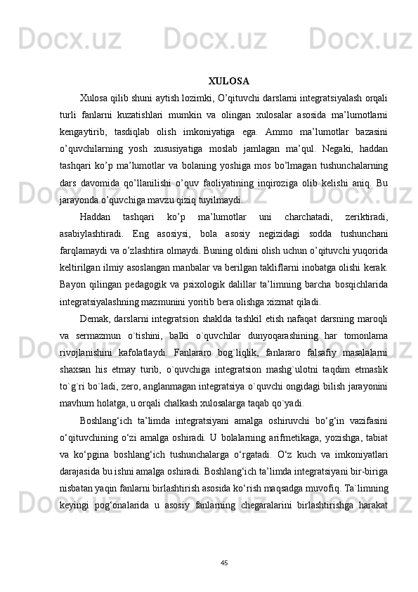 XULOSA
Xulosa qilib shuni aytish lozimki, O’qituvchi darslarni integratsiyalash orqali
turli   fanlarni   kuzatishlari   mumkin   va   olingan   xulosalar   asosida   ma’lumotlarni
kengaytirib,   tasdiqlab   olish   imkoniyatiga   ega.   Ammo   ma’lumotlar   bazasini
o’quvchilarning   yosh   xususiyatiga   moslab   jamlagan   ma’qul.   Negaki,   haddan
tashqari   ko’p   ma’lumotlar   va   bolaning   yoshiga   mos   bo’lmagan   tushunchalarning
dars   davomida   qo’llanilishi   o’quv   faoliyatining   inqiroziga   olib   kelishi   aniq.   Bu
jarayonda o’quvchiga mavzu qiziq tuyilmaydi. 
Haddan   tashqari   ko’p   ma’lumotlar   uni   charchatadi,   zeriktiradi,
asabiylashtiradi.   Eng   asosiysi,   bola   asosiy   negizidagi   sodda   tushunchani
farqlamaydi va o’zlashtira olmaydi. Buning oldini olish uchun o’qituvchi yuqorida
keltirilgan ilmiy asoslangan manbalar va berilgan takliflarni inobatga olishi kerak.
Bayon   qilingan   pedagogik   va   psixologik   dalillar   ta’limning   barcha   bosqichlarida
integratsiyalashning mazmunini yoritib bera olishga xizmat qiladi .
Demak,   darslarni   integratsion   shaklda   tashkil   etish   nafaqat   darsning   maroqli
va   sermazmun   o`tishini,   balki   o`quvchilar   dunyoqarashining   har   tomonlama
rivojlanishini   kafolatlaydi.   Fanlararo   bog`liqlik,   fanlararo   falsafiy   masalalarni
shaxsan   his   etmay   turib,   o`quvchiga   integratsion   mashg`ulotni   taqdim   etmaslik
to`g`ri bo`ladi, zero, anglanmagan integratsiya o`quvchi ongidagi bilish jarayonini
mavhum holatga, u orqali chalkash xulosalarga taqab qo`yadi.
Boshlang‘ich   ta’limda   integratsiyani   amalga   oshiruvchi   bo‘g‘in   vazifasini
o‘qituvchining   o‘zi   amalga   oshiradi.   U   bolalarning   arifmetikaga,   yozishga,   tabiat
va   ko‘pgina   boshlang‘ich   tushunchalarga   o‘rgatadi.   O‘z   kuch   va   imkoniyatlari
darajasida bu ishni amalga oshiradi. Boshlang‘ich ta’limda integratsiyani bir-biriga
nisbatan yaqin fanlarni birlashtirish asosida ko‘rish maqsadga muvofiq. Ta`limning
keyingi   pog‘onalarida   u   asosiy   fanlarning   chegaralarini   birlashtirishga   harakat
45 