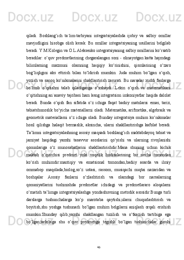 qiladi.   Boshlang‘ich   ta`lim-tarbiyani   integratsiyalashda   ijobiy   va   salbiy   omillar
mavjudligini   hisobga   olish   kerak.   Bu   omillar   integratsiyaning   usullarini   belgilab
beradi. Y.M.Kolegin va O.L.Aleksenko integratsiyaning salbiy omillarini ko‘rsatib
beradilar: o‘quv predmetlarining chegaralangan soni - olinayotgan katta hajmdagi
bilimlarning   mazmuni   olamning   haqiqiy   ko‘rinishini,   qismlarining   o‘zaro
bog‘liqligini   aks   ettirish   bilan   to‘ldirish   mumkin.   Juda   muhim   bo‘lgan   o‘qish,
yozish va sanoq ko‘nikmalarini shakllantirish zarurati. Bu narsalar xuddi fanlarga
bo‘linib   o‘qitishni   talab   qiladiganga   o‘xshaydi.   Lekin   o‘qish   va   matematikani
o‘qitishning an`anaviy tajribasi ham keng integratsion imkoniyatlar haqida dalolat
beradi.   Bunda   o‘qish   fan   sifatida   o‘z   ichiga   faqat   badiiy   matnlarni   emas,   tarix,
tabiatshunoslik bo‘yicha materiallarni oladi. Matematika, arifmetika, algebraik va
geometrik materiallarni  o‘z ichiga oladi. Bunday integratsiya muhim ko‘nikmalar
hosil   qilishga   halaqit   bermaslik,   aksincha,   ularni   shakllantirishga   kafolat   beradi.
Ta’limni integratsiyalashning asosiy maqsadi boshlang‘ich maktabdayoq tabiat va
jamiyat   haqidagi   yaxshi   tasavvur   asoslarini   qo‘yishi   va   ularning   rivojlanishi
qonunlariga   o‘z   munosabatlarini   shakllantirishdir.Mana   shuning   uchun   kichik
maktab   o‘quvchisi   predmet   yoki   voqelik   hodisalarining   bir   necha   tomondan
ko‘rish   muhimdir:mantiqiy   va   ematsional   tomondan,badiiy   asarda   va   ilmiy
ommabop   maqolada,biolog,so‘z   ustasi,   rassom,   musiqachi   nuqtai   nazaridan   va
boshqalar   Asosiy   fanlarni   o‘zlashtirish   va   olamdagi   bor   narsalarning
qonuniyatlarini   tushinishda   predmetlar   ichidagi   va   predmetlararo   aloqalarni
o‘rnatish   ta’limga   integratsiyalashga   yondashuvning   metodik   asosidir.Bunga   turli
darslarga   tushunchalarga   ko‘p   marotaba   qaytishi,ularni   chuqurlashtirish   va
boyitish,shu   yoshga   tushunarli   bo‘lgan   muhim   belgilarni   aniqlash   orqali   erishish
mumkin.Shunday   qilib,yaxshi   shakllangan   tuzilish   va   o‘tkazish   tartibiga   ega
bo‘lgan,tarkibiga   shu   o‘quv   predmetiga   tegishli   bo‘lgan   tushunchalar   guruhi
46 