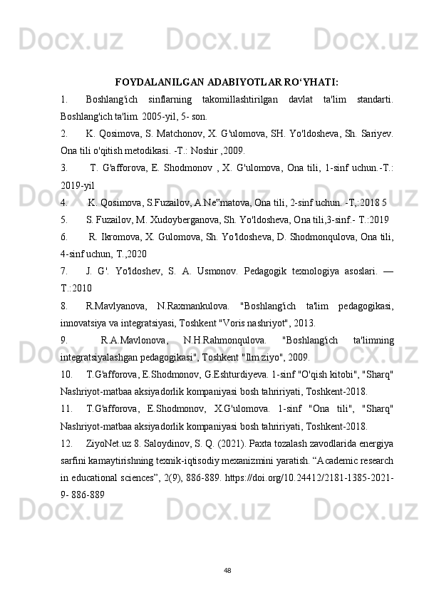 FOYDALANILGAN ADABIYOTLAR RO‘YHATI:
1. Boshlang ' ich   sinflarning   takomillashtirilgan   davlat   ta'lim   standarti.
Boshlang ' ich ta'lim. 2005-yil, 5- son. 
2. K. Qosimova, S. Matchonov, X. G ' ulomova, SH. Yo ' ldosheva, Sh. Sariyev.
Ona tili o ' qitish metodikasi. -T.: Noshir ,2009. 
3.   T.   G ' afforova,   E.   Shodmonov   ,   X.   G ' ulomova,   Ona   tili,   1-sinf   uchun.-T.:
2019-yil 
4.  K. Qosimova, S.Fuzailov, A.Ne matova, Ona tili, 2-sinf uchun. -T,:2018 5‟
5. S. Fuzailov, M. Xudoyberganova, Sh. Yo ' ldosheva, Ona tili,3-sinf.- T.:2019 
6.  R. Ikromova, X. Gulomova, Sh. Yo ' ldosheva, D. Shodmonqulova, Ona tili,
4-sinf uchun, T.,2020 
7. J.   G ' .   Yo ' ldoshev,   S.   A.   Usmonov.   Pedagogik   texnologiya   asoslari.   —
Т.:2010 
8. R.Mavlyanova,   N.Raxmankulova.   "Boshlang'ich   ta'lim   pedagogikasi,
innovatsiya va integratsiyasi, Toshkent "Voris nashriyot", 2013.
9.   R.A.Mavlonova,   N.H.Rahmonqulova.   "Boshlang'ich   ta'limning
integratsiyalashgan pedagogikasi", Toshkent "Ilm ziyo", 2009.
10. T.G'afforova, E.Shodmonov, G.Eshturdiyeva. 1-sinf "O'qish kitobi", "Sharq"
Nashriyot-matbaa aksiyadorlik kompaniyasi bosh tahririyati, Toshkent-2018. 
11. T.G'afforova,   E.Shodmonov,   X.G'ulomova.   1-sinf   "Ona   tili",   "Sharq"
Nashriyot-matbaa aksiyadorlik kompaniyasi bosh tahririyati, Toshkent-2018. 
12. ZiyoNet.uz 8. Saloydinov, S. Q. (2021). Paxta tozalash zavodlarida energiya
sarfini kamaytirishning texnik-iqtisodiy mexanizmini yaratish. “Academic research
in educational sciences”, 2(9), 886-889. https://doi.org/10.24412/2181-1385-2021-
9- 886-889 
48 