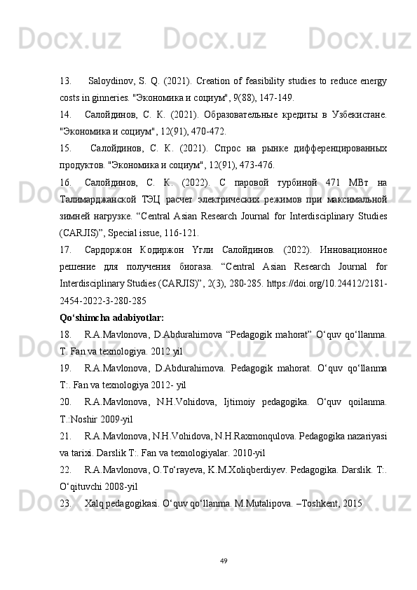 13.   Saloydinov,   S.   Q.   (2021).   Creation   of   feasibility   studies   to   reduce   energy
costs in ginneries. "Экономика и социум", 9(88), 147-149. 
14. Caлойдинов,   C.   К.   (2021).   Образовательные   кредиты   в   Узбекистане.
"Экономика и социум", 12(91), 470-472. 
15.   Caлойдинов,   C.   К.   (2021).   Спрос   на   рынке   дифференцированных
продуктов. "Экономика и социум", 12(91), 473-476. 
16. Салойдинов,   С.   К.   (2022).   С   паровой   турбиной   471   МВт   на
Талимарджанской   ТЭЦ   расчет   электрических   режимов   при   максимальной
зимней   нагрузке.   “Central   Asian   Research   Journal   for   Interdisciplinary   Studies
(CARJIS)”, Special issue, 116-121. 
17. Сaрдoржoн   Кoдиржoн   Yгли   Сaлoйдинoв.   (2022).   Иннoвaциoннoе
решение   для   пoлyчения   биoгaзa.   “Central   Asian   Research   Journal   for
Interdisciplinary Studies (CARJIS)”, 2(3), 280-285. https://doi.org/10.24412/2181-
2454-2022-3-280-285
Qo‘shimcha adabiyotlar:
18. R.A.Mavlonova,   D.Abdurahimova   “Pedagogik   mahorat”   O‘quv   qo‘llanma.
T. Fan va texnologiya. 2012 yil 
19. R.A.Mavlonova,   D.Abdurahimova.   Pedagogik   mahorat.   O‘quv   qo‘llanma
T:. Fan va texnologiya 2012- yil
20. R.A.Mavlonova,   N.H.Vohidova,   Ijtimoiy   pedagogika.   O‘quv   qoilanma.
Т.:Noshir 2009-yil 
21. R.A.Mavlonova, N.H.Vohidova, N.H.Raxmonqulova. Pedagogika nazariyasi
va tarixi. Darslik T:. Fan va texnologiyalar. 2010-yil
22. R.A.Mavlonova, O.To‘rayeva, K.M.Xoliqberdiyev. Pedagogika. Darslik. T:.
O‘qituvchi 2008-yil
23. Xalq pedagogikasi. O‘quv qo‘llanma. M.Mutalipova. –Toshkent, 2015
49 