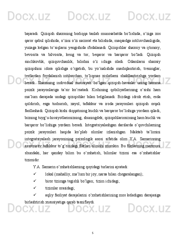bajaradi.   Qiziqish   shaxsning   borliqqa   tanlab   munosabatda   bo lishida,   o ziga   xosʻ ʻ
qaror qabul qilishida, o zini o zi nazorat eta bilishida, maqsadga intiluvchanligida,	
ʻ ʻ
yuzaga   kelgan   to siqlarni   yengishida   ifodalanadi.  	
ʻ Qiziqishlar   shaxsiy   va   ijtimoiy,
bevosita   va   bilvosita,   keng   va   tor,   beqaror   va   barqaror   bo ladi.   Qiziqish	
ʻ
sinchkovlik,   qiziquvchanlik,   bilishni   o z   ichiga   oladi.   Odamlarni   shaxsiy	
ʻ
qiziqishini   idora   qilishga   o rgatish,   bu   yo nalishda   mashqlantirish,   treninglar,	
ʻ ʻ
testlardan   foydalanish   intiluvchan,   to’liqmas   xislatlarni   shakllantirishga   yordam
beradi.   Shaxsning   individual   xususiyati   bo’lgan   qiziqish-havaslar   uning   hamma
psixik   jarayonlariga   ta’sir   ko’rsatadi.   Kishining   qobiliyatlarining   o’sishi   ham
ma’lum   darajada   undagi   qiziqishlar   bilan   belgilanadi.   Bizdagi   idrok   etish,   esda
qoldirish,   esga   tushurish,   xayol,   tafakkur   va   iroda   jarayonlari   qiziqish   orqali
faollashadi. Qiziqish kishi diqqatining kuchli va barqaror bo’lishiga yordam qiladi,
bizning tuyg’u-hissiyotlarimizning, shuningdek, qiziqishlarimizning ham kuchli va
barqaror   bo’lishiga   yordam   beradi.   Integratsiyalashgan   darslarda   o’quvchilarning
psixik   jarayonlari   haqida   ko’plab   olimlar   izlanishgan.   Maktab   ta’limini
integratsiyalash   jarayonining   psixologik   asosi   sifatida   olim   Y.A.   Samarinning
assotsiativ tafakkur to’g’risidagi fikrlari olinishi mumkin. Bu fikrlarning mazmuni
shundaki,   har   qanday   bilim   bu   o’xshatish,   bilimlar   tizimi   esa   o’xshatishlar
tizimidir.
Y.A. Samarin o’xshatishlarning quyidagi turlarini ajratadi: 	

 lokal (mahalliy, ma’lum bir joy, narsa bilan chegaralangan);  	

 biror tizimga tegishli bo’lgan;  tizim ichidagi;  	
 
 tizimlar orasidagi;  	

 aqliy faoliyat darajalarini o’xshatishlarining mos keladigan darajasiga
birlashtirish xususiyatiga qarab tasniflaydi. 
5 