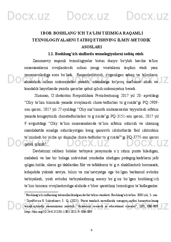 I BOB. BOSHLANG‘ICH TA’LIM TIZIMIGA RAQAMLI
TEXNOLOGIYALARNI TATBIQ ETISHNING ILMIY-METODIK
ASOSLARI
1.1. Boshlang’ich sinflarda texnologiyalarni tatbiq etish
Zamonaviy   raqamli   texnologiyalar   butun   dunyo   bo'ylab   barcha   ta'lim
muassasalarini   rivojlantirish   uchun   yangi   vositalarni   taqdim   etadi   yani
zamonavilashga   asos   bo`ladi   .   Raqamlashtirish,   o'rganilgan   saboq   va   bilimlarni
almashish   uchun   imkoniyatlar   yaratib,   odamlarga   ko'proq   ma'lumot   olish   va
kundalik hayotlarida yaxshi qarorlar qabul qilish imkoniyatini beradi.
  Xususan,   O`zbekiston   Respublikasi   Prezidentining   2017   yil   20-   apreldagi
“Oliy   ta’lim   tizimida   yanada   rivojlanish   chora-tadbirlari   to`g`risida“gi   PQ-2909-
son qarori, 2017 yil 27-iyuldagi “Oliy ma’lumotli mutaxassislar tayyorlash sifatini
yanada kengaytirish choratadbirlarlari to`g`risida”gi PQ-3151-son qarori, 2017 yil
9   avgustdagi   “Oliy   ta’lim   muassasalarida   ta’lim   sifatini   oshirish   va   ularning
mamlakatda   amalga   oshirilayotgan   keng   qamrovli   islohotlarda   faol   ishtirokini
ta’minlash bo`yicha qo`shimcha chora-tadbirlar to`g`risida 1
“gi PQ-3775-son qarori
qabul qilindi 2
.
Davlatimiz   rahbari   bolalar   tarbiyasi   jarayonida   o`z   ishini   puxta   biladigan,
malakali   va   har   bir   bolaga   individual   yondasha   oladigan   pedagog-kadrlarni   jalb
qilgan holda, ularni go`daklardan fikr va tafakkurni to`g`ri shakllantirib bormasak,
kelajakda   yuksak   saviya,   bilim   va   ma’naviyatga   ega   bo`lgan   barkamol   avlodni
tarbiyalash,   yosh   avlodni   tarbiyalashning   asosiy   bo`g`ini   bo`lgan   boshlang`ich
ta’lim tizimini rivojlantirishga alohida e’tibor qaratiliщi lozimligini ta’kidlaganlar.
1
  Boshlang ' ich sinflarning takomillashtirilgan davlat ta'lim standarti. Boshlang'ich ta'lim. 2005-yil, 5- son. 
2
  ZiyoNet.uz   8.   Saloydinov,   S.   Q.   (2021).   Paxta   tozalash   zavodlarida   energiya   sarfini   kamaytirishning
texnik-iqtisodiy   mexanizmini   yaratish.   “Academic   research   in   educational   sciences”,   2(9),   886-889.
https://doi.org/10.24412/2181-1385-2021-9- 886-889 
8 