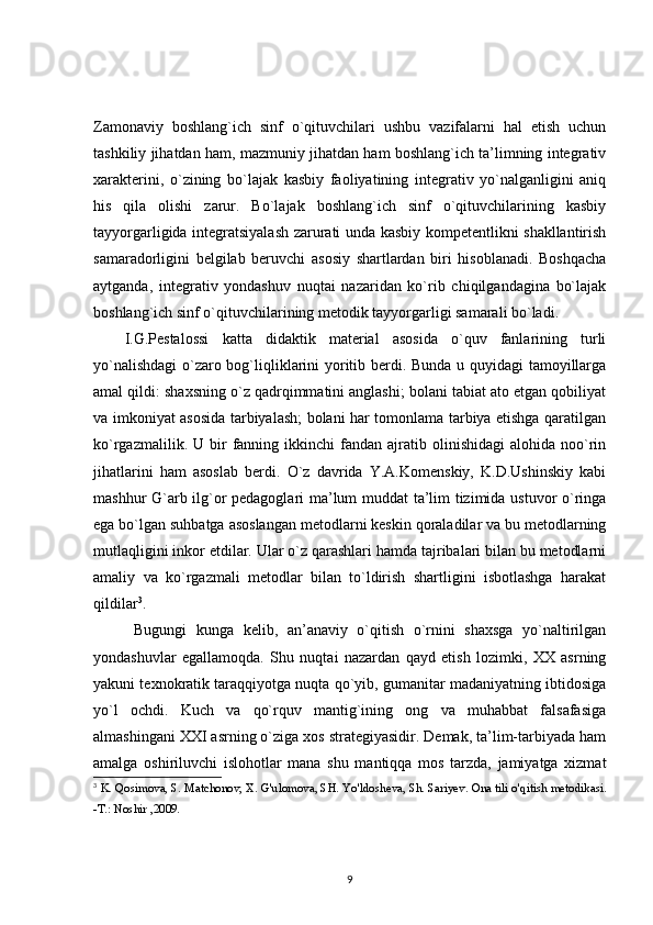 Zamonaviy   boshlang`ich   sinf   o`qituvchilari   ushbu   vazifalarni   hal   etish   uchun
tashkiliy jihatdan ham, mazmuniy jihatdan ham boshlang`ich ta’limning integrativ
xarakterini,   o`zining   bo`lajak   kasbiy   faoliyatining   integrativ   yo`nalganligini   aniq
his   qila   olishi   zarur.   Bo`lajak   boshlang`ich   sinf   o`qituvchilarining   kasbiy
tayyorgarligida integratsiyalash zarurati unda kasbiy kompetentlikni shakllantirish
samaradorligini   belgilab   beruvchi   asosiy   shartlardan   biri   hisoblanadi.   Boshqacha
aytganda,   integrativ   yondashuv   nuqtai   nazaridan   ko`rib   chiqilgandagina   bo`lajak
boshlang`ich sinf o`qituvchilarining metodik tayyorgarligi samarali bo`ladi. 
I.G.Pestalossi   katta   didaktik   material   asosida   o`quv   fanlarining   turli
yo`nalishdagi  o`zaro bog`liqliklarini yoritib berdi. Bunda u quyidagi tamoyillarga
amal qildi: shaxsning o`z qadrqimmatini anglashi; bolani tabiat ato etgan qobiliyat
va imkoniyat asosida tarbiyalash; bolani har tomonlama tarbiya etishga qaratilgan
ko`rgazmalilik.  U  bir   fanning  ikkinchi  fandan  ajratib  olinishidagi  alohida  noo`rin
jihatlarini   ham   asoslab   berdi.   O`z   davrida   Y.A.Komenskiy,   K.D.Ushinskiy   kabi
mashhur G`arb ilg`or pedagoglari ma’lum muddat ta’lim tizimida ustuvor o`ringa
ega bo`lgan suhbatga asoslangan metodlarni keskin qoraladilar va bu metodlarning
mutlaqligini inkor etdilar. Ular o`z qarashlari hamda tajribalari bilan bu metodlarni
amaliy   va   ko`rgazmali   metodlar   bilan   to`ldirish   shartligini   isbotlashga   harakat
qildilar 3
.
  Bugungi   kunga   kelib,   an’anaviy   o`qitish   o`rnini   shaxsga   yo`naltirilgan
yondashuvlar   egallamoqda.   Shu   nuqtai   nazardan   qayd   etish   lozimki,   XX   asrning
yakuni texnokratik taraqqiyotga nuqta qo`yib, gumanitar madaniyatning ibtidosiga
yo`l   ochdi.   Kuch   va   qo`rquv   mantig`ining   ong   va   muhabbat   falsafasiga
almashingani XXI asrning o`ziga xos strategiyasidir. Demak, ta’lim-tarbiyada ham
amalga   oshiriluvchi   islohotlar   mana   shu   mantiqqa   mos   tarzda,   jamiyatga   xizmat
3
  K. Qosimova, S. Matchonov, X. G ' ulomova, SH. Yo ' ldosheva, Sh. Sariyev. Ona tili o ' qitish metodikasi.
-T.: Noshir ,2009. 
9 