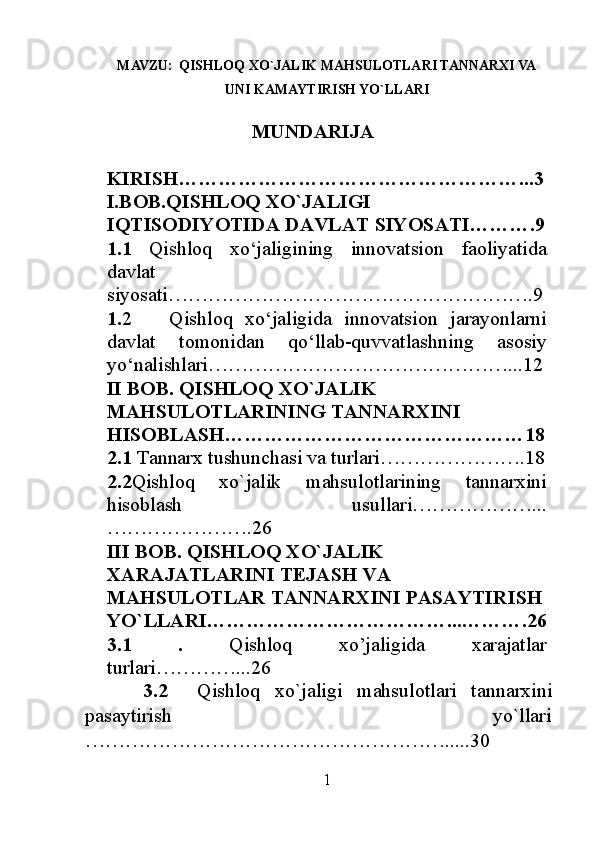 MAVZU:   QISHLOQ XO`JALIK MAHSULOTLARI TANNARXI VA
UNI KAMAYTIRISH YO`LLARI
                             MUNDARIJA
KIRISH……………………………………………...3
I.BOB.QISHLOQ XO`JALIGI 
IQTISODIYOTIDA DAVLAT SIYOSATI……….9
1.1   Qishloq   xo‘jaligining   innovatsion   faoliyatida
davlat
siyosati……………………………………………….9
1. 2       Qishloq   xo‘jaligida   innovatsion   jarayonlarni
davlat   tomonidan   qo‘llab-quvvatlashning   asosiy
yo‘nalishlari………………………………………...12
II BOB. QISHLOQ XO`JALIK 
MAHSULOTLARINING TANNARXINI 
HISOBLASH………………………………………18
2.1  Tannarx tushunchasi va turlari………………….18
2.2 Qishloq   xo`jalik   mahsulotlarining   tannarxini
hisoblash   usullari………………...
………………….26
III BOB. QISHLOQ XO`JALIK 
XARAJATLARINI TEJASH VA 
MAHSULOTLAR TANNARXINI PASAYTIRISH
YO`LLARI………………………………...……….26
3.1   .   Qishloq   xo’jaligida   xarajatlar
turlari…………...26
        3.2     Qishloq   xo`jaligi   mahsulotlari   tannarxini
pasaytirish                                                                 yo`llari
……………………………………………….....30
1 