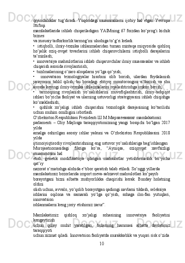 qiyinchiliklar   tug‘diradi.   Yuqoridagi   muammolarni   ijobiy   hal   etgan   Yevropa
Ittifoqi 
mamlakatlarida ishlab chiqariladigan YAIMning 67 foizdan ko‘prog‘i  kichik
biznes 
va xususiy tadbirkorlik tarmog‘ini ulushiga to‘g‘ri keladi.
•   istiqbolli, ilmiy-texnika ishlanmalaridan tuman mintaqa miqyosida qishloq
ho‘jalik   oziq-ovqat   tovarlarini   ishlab   chiqaruvchilarni   istiqbolli   darajalarini
ta’minlash; 
•  innovatsiya mahsulotlarini ishlab chiqaruvchilar ilmiy muassasalar va ishlab
chiqarish asosida rivojlantirish; 
•  tuzilmalarining o‘zaro aloqalarni yo‘lga qo‘yish; 
•     innovatsion   texnologiyalar   hisobini   olib   borish,   ulardan   foydalanish
jarayonini   tahlil   qilish,   bu   boradagi   ehtiyoj   monitorongini   o‘tkazish   va   shu
asosda keyingi ilmiy-texnika ishlanmalarini rejalashtirishga imkon berish; 
•     tarmoqning   rivojlanish   yo‘nalishlarini   muvofiqlashtirish,   ilmiy-tadqiqot
ishlari bo‘yicha faoliyat va ularning ustuvorligi strategiyasini ishlab chiqishga
ko‘maklashish; 
•     qishlok   xo‘jaligi   ishlab   chiqarishni   texnologik   darajasining   ko‘tarilishi
uchun muhim omilligini isbotlash. 
O‘zbekiston Respublikasi Prezidenti Ш.М.Мирзиёевнинг mamlakatimiz 
parlamenti   –   Oliy   Majlisga   taraqqiyotimizning   yangi   bosqichi   bo‘lgan   2017
yilda 
amalga   oshirilgan   asosiy   ishlar   yakuni   va   O‘zbekiston   Respublikasini   2018
yilda 
ijtimoiyiqtisodiy rivojlantirishning eng ustuvor yo‘nalishlariga bag‘ishlangan 
Murojaatnomasidagi   fikriga   ko‘ra,   “Ayniqsa,   oziqovqat   xavfsizligi
muammosini hal 
etish,   genetik   modifikatsiya   qilingan   mahsulotlar   yetishtirmaslik   bo‘yicha
qat’iy 
nazorat o‘rnatishga alohida e’tibor qaratish talab etiladi. So‘nggi yillarda 
mamlakatimiz bozorlarida import meva-sabzavot mahsulotlari ko‘payib 
borayotgani   bizni   albatta   xushyorlikka   chaqirishi   kerak.   Bunday   holatning
oldini 
olish uchun, avvalo, yo‘qolib borayotgan qadimgi navlarni tiklash, seleksiya 
ishlarini   oqilona   va   samarali   yo‘lga   qo‘yish,   sohaga   ilm-fan   yutuqlari,
innovatsion 
ishlanmalarni keng joriy etishimiz zarur”. 
Mamlakatimiz   qishloq   xo‘jaligi   sohasining   innovatsiya   faoliyatini
kengaytirish 
uchun   qulay   muhit   yaratilgan‚   bularning   hammasi   albatta   davlatimiz
taraqqiyoti 
uchun xizmat qiladi. Innovatsion faoliyatda murakkablik va yuqori risk o‘zida
10 