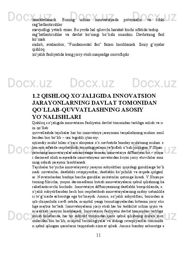 xarakterlanadi.   Buning   uchun   innovatsiyada   potensialni   va   ichki
rag‘batlantirishlar 
mavjudligi yetarli emas. Bu yerda hal qiluvchi harakat kuchi sifatida tashqi 
rag‘batlantirishlar   va   davlat   ko‘magi   bo‘lishi   mumkin.   Davlatning   faol
ko‘mak 
muhiti,   avalambor,   “Fundamental   fan”   fazasi   hisoblanadi.   Ilmiy   g‘oyalar
qishloq 
xo‘jalik faoliyatida keng joriy etish maqsadga muvofiqdir.
1.2 QISHLOQ XO`JALIGIDA INNOVATSION 
JARAYONLA RNING DAVLAT TOMONIDAN 
QO`LLAB-QUVVATLASHNING ASOSIY 
YO`NALISHLARI
Qishloq   xo‘jaligida   innovatsion   faoliyatni   davlat   tomonidan   tartibga   solish   va   u
ni   qo‘llab
quvvatlashda   tajribalar   har   bir   innovatsiya   jarayonini   tarqalishining   muhim   omil
laridan   biri   bo‘lib   –   uni   tegishli   ijtimoiy-
iqtisodiy   muhit   bilan   o‘zaro   aloqasini   o‘z   navbatida   bunday   muhitning   muhim   e
lementi   sifatida   raqobatdosh   texnologiyalarni   ta’kidlab   o‘tish   joizligini   Y.Shum
peterning   innovatsiyalar   nazariyasiga   asosan,   innovatsiya   diffuziyasi   bu   –   yuqor
i   daromad   olish   maqsadida   innovatsiyani   novatordan   keyin   joriy   etuvchilar   soni
ning   oshish   jarayoni   hisoblanadi.
Tajribalar   bo‘yicha   innovatsiyaviy   jarayon   subyektlari   quyidagi   guruhlarga   bo‘li
nadi:   novatorlar,   dastlabki   retsipiyentlar,   dastlabki   ko‘pchilik   va   orqada   qolganl
ar.   Novatorlardan   boshqa   barcha   guruhlar   imitatorlar   qatoriga   kiradi.   Y.Shumpe
terning   fikricha,   yuqori   daromadlarni   kutish   innovatsiyalarni   qabul   qilishning   ha
rakatlantiruvchi   kuchidir.   Innovatsiya   diffuziyasining   dastlabki   bosqichlarida,   x
o‘jalik   subyektlaridan   hech   biri   raqobatdosh   innovatsiyalarning   nisbiy   ustunlikla
ri   to‘g‘risida   axborotga   ega   bo‘lmaydi.   Ammo,   xo‘jalik   subyektlari,   bozordan   si
qib   chiqarilishi   xavfi   ostida,   muqobil   yangi   texnologiyalardan   bittasini   joriy   etis
hga   majbur   bo‘ladi.   Innovatsiyalarni   joriy   etish   har   bir   tashkilot   uchun   qiyin   va  
murakkab   jarayon   hisoblanadi.   Innovatsion   faoliyatni   davlat   tomonidan   tartibga  
solish   holatlarida,   har   bir   subyekt   tomonidan   qaror   qabul   qilishning   muhim   mez
onlaridan   biri   bo‘lib,   muqobil   texnologiyalar   va   oldingi   retsepiyentlar   tomonida
n   qabul   qilingan   qarorlarni   taqqoslash   xizmat   qiladi.   Ammo   bunday   axborotga   e
11 