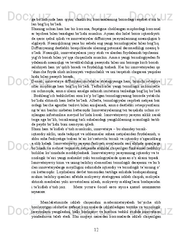 ga   bo‘lish   juda   ham   qiyin,   chunki   bu,   korxonalarning   bozordagi   raqobat   o‘rni   bi
lan   bog‘liq   bo‘ladi.
Shuning   uchun   ham   har   bir   korxona,   faqatgina   cheklangan   miqdordagi   korxonal
ar   tajribasi   bilan   tanishgan   bo‘lishi   mumkin.   Aynan   shu   holat   bozor   iqtisodiyoti
da   qaror   qabul   qilish   va   innovatsiyalar   diffuziyasi   jarayonlarining   noaniqligini   b
elgilaydi.   Noaniqlikning   yana   bir   sababi   eng   yangi   texnologiyalar   bilan   bog‘liq.  
Diffuziyaning   dastlabki   bosqichlarida   ularning   potensial   daromadliligi   noaniq   b
o‘ladi.   Noaniqlik,   innovatsiyalarni   joriy   etish   va   ulardan   foydalanish   tajribasini  
yig‘ib   borish   bilan   yo‘qqa   chiqarilishi   mumkin.   Ammo   yangi   texnologiyadan   fo
ydalanish   noaniqligi   va   tavakkalchiligi   pasayishi   bilan   uni   bozorga   kirib   borish  
salohiyati   ham   yo‘qolib   boradi   va   foydaliligi   tushadi.   Har   bir   innovatsiyadan   qo
‘shimcha   foyda   olish   imkoniyati   vaqtinchalik   va   uni   tarqatish   chegarasi   yaqinlas
hishi   bilan   pasayib   boradi.
Demak,   innovatsiya   diffuziyasi   imitatorlar   strategiyasiga   ham,   birinchi   retsepiye
ntlar   miqdoriga   ham   bog‘liq   bo‘ladi.   Tadbirkorlar   yangi   texnologik   imkoniyatla
rni   ochmoqda,   ammo   ularni   amalga   oshirish   imitatorni   tanlashga   bog‘liq   bo‘ladi
.   Boshlang‘ich   tashkilotlari   soni   ko‘p   bo‘lgan   texnologiyaning   bozorda   yetakchi  
bo‘lishi   ehtimoli   ham   katta   bo‘ladi.   Albatta,   texnologiyalar   raqobati   natijasi   boz
ordagi   barcha   agentlar   tanlovi   bilan   aniqlanadi,   ammo   dastlabki   retsepiyentlarni
ng   ta’siri   baribir   nisbatan   kattaroqdir   Innovatsiyalarning   tez   tarqalishi   uchun   riv
ojlangan   infratuzilma   mavjud   bo‘lishi   kerak.   Innovatsiyaviy   jarayon   siklik   xarak
terga   ega   bo‘lib,   texnikaning   turli   sohalaridagi   yangiliklarning   xronologik   tartib
da   paydo   bo‘lishi   buni   namoyon   qiladi.
Shuni   ham   ta’kidlab   o‘tish   mumkinki,   innovatsiya   –   bu   shunday   texnik-
iqtisodiy   siklki,   unda   tadqiqot   va   ishlanmalar   sohasi   natijalaridan   foydalanish,   u
shbu   soha   faoliyatiga   teskari   ta’sir   ko‘rsatuvchi   texnik   va   iqtisodiy   o‘zgarishlarg
a   olib   keladi.   Innovatsiyaviy   jarayon   faoliyati   rivojlanishi   sari   alohida   qismlarga  
bo‘linadi   va   mehnat   taqsimoti   natijasida   alohida   chiqarilgan   funksional   tashkiliy  
birliklar   ko‘rinishida   moddiylashadi.   Innovatsiyaviy   jarayonning   iqtisodiy   va   te
xnologik   ta’siri   yangi   mahsulot   yoki   texnologiyalarda   qisman   o‘z   aksini   topadi.  
Innovatsiyaviy   tizim   va   uning   tarkibiy   elementlari   texnologik   darajasini   va   bu   b
ilan   innovatsiyalarga   moyilligini   oshirishda   iqtisodiy   va   texnologik   ta’sirning   o‘
rni   kattaroqdir.   Loyihalarni   davlat   tomonidan   tartibga   solishda   boshqarishning  
muhim   tarkibiy   qismlari   sifatida   moliyaviy   strategiyani   ishlab   chiqish,   moliyala
shtirish   manbalari   yoki   investorlarni   izlash,   moliyaviy   mablag‘larni   boshqarishn
i   ta’kidlab   o‘tish   joiz.   ?????? Матн   устига   босиб   авто   нусха   қилиб   олишингиз
мумкин.
   
      Mamlakatimizda   ishlab   chiqarishni   modernizatsiyalash   bo‘yicha   olib
borilayotgan islohotlar nafaqat korxonalarda ishlatiladigan texnika va texnologik
jarayonlarni yangilashni, balki boshqaruv va hisobini tashkil etishda innovatsion
yondashuvni   talab   etadi.   Shu   nuqtayi   nazardan   korxonalarda   ishlab   chiqarilgan
12 
