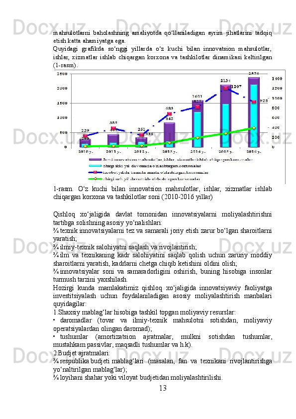 mahsulotlarni   baholashning   amaliyotda   qo‘llaniladigan   ayrim   jihatlarini   tadqiq
etish katta ahamiyatga ega. 
Quyidagi   grafikda   so‘nggi   yillarda   o‘z   kuchi   bilan   innovatsion   mahsulotlar,
ishlar,   xizmatlar   ishlab  chiqargan   korxona  va  tashkilotlar  dinamikasi  keltirilgan
(1-rasm).
1-rasm.   O‘z   kuchi   bilan   innovatsion   mahsulotlar,   ishlar,   xizmatlar   ishlab
chiqargan korxona va tashkilotlar soni (2010-2016 yillar)
 
Qishloq   xo‘jaligida   davlat   tomonidan   innovatsiyalarni   moliyalashtirishni
tartibga solishning asosiy yo‘nalishlari:   
¾ texnik innovatsiyalarni tez va samarali joriy etish zarur bo‘lgan sharoitlarni
yaratish; 
¾ ilmiy-texnik salohiyatni saqlash va rivojlantirish; 
¾ ilm   va   texnikaning   kadr   salohiyatini   saqlab   qolish   uchun   zaruriy   moddiy
sharoitlarni yaratish, kadrlarni chetga chiqib ketishini oldini olish; 
¾ innovatsiyalar   soni   va   samaradorligini   oshirish,   buning   hisobiga   insonlar
turmush tarzini yaxshilash. 
Hozirgi   kunda   mamlakatimiz   qishloq   xo‘jaligida   innovatsiyaviy   faoliyatga
investitsiyalash   uchun   foydalaniladigan   asosiy   moliyalashtirish   manbalari
quyidagilar: 
1.Shaxsiy mablag‘lar hisobiga tashkil topgan moliyaviy resurslar: 
• daromadlar   (tovar   va   ilmiy-texnik   mahsulotni   sotishdan,   moliyaviy
operatsiyalardan olingan daromad); 
• tushumlar   (amortizatsion   ajratmalar,   mulkni   sotishdan   tushumlar,
mustahkam passivlar, maqsadli tushumlar va h.k). 
2.Budjet ajratmalari: 
¾ respublika budjeti mablag‘lari  (masalan,   fan   va   texnikani   rivojlantirishga
yo‘naltirilgan mablag‘lar); 
¾ loyihani shahar yoki viloyat budjetidan moliyalashtirilishi. 
13 