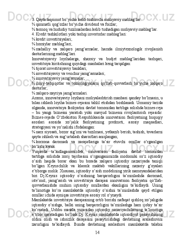 3. Qayta taqsimot bo‘yicha kelib tushuvchi moliyaviy mablag‘lar: 
¾ qimmatli qog‘ozlar bo‘yicha dividend va foizlar; 
¾ tarmoq va hududiy tuzilmalardan kelib tushadigan moliyaviy mablag‘lar. 
4. Kredit tashkilotlari yoki tashqi investorlar mablag‘lari: 
¾ kredit investitsiyalari; 
¾ homiylar mablag‘lari; 
¾ mahalliy   va   xalqaro   jamg‘armalar,   hamda   ilmiytexnologik   rivojlanish
dasturlarining mablag‘lari. 
Innovatsiyaviy   loyihalarga,   shaxsiy   va   budjet   mablag‘laridan   tashqari,
investitsiya kiritishning quyidagi manbalari keng tarqalgan: 
¾ tijorat investitsiyaviy banklari; 
¾ investitsiyaviy va venchur jamg‘armalari; 
¾ innovatsiyaviy jamg‘armalar; 
¾ ilmiy-tadqiqotlar   va   texnologiyalarni   qo‘llab-quvvatlash   bo‘yicha   xalqaro
dasturlar; 
¾ xalqaro-xayriya jamg‘armalari. 
Ammo, innovatsiyaviy loyihani moliyalashtirish manbasi qanday bo‘lmasin, u
bilan ishlash loyiha biznes-rejasini tahlil etishdan boshlanadi. Umumiy tarzda
olganda, innovatsiya faoliyatini davlat tomonidan tartibga solishda biznes-reja
–   bu   yangi   biznesni   yaratish   yoki   mavjud   biznesni   rivojlantirish   rejasidir.
Biznes-rejada   O‘zbekiston   Respublikasida   innovatsion   faoliyatning   huquqiy
asoslari   asosida   xo‘jalik   faoliyatining   predmeti,   asosiy   maqsadlari,
strategiyasi va yo‘nalishi ifodalangan: 
¾ narx siyosati, bozor sig‘imi va tuzilmasi, yetkazib berish, tashish, tovarlarni
qayta ishlash va sug‘urtalash sharoitlari aniqlangan; 
¾ korxona   daromadi   va   xarajatlariga   ta’sir   etuvchi   omillar   o‘rganilgan
bo‘lishi kerak. 
Yuqorida   ta’kidlaganimizdek‚   innovatsion   faoliyatni   davlat   tomonidan
tartibga   solishda   xorij   tajribasini   o‘rganganimizda   modomiki   so‘z   iqtisodiy
o‘sish   haqida   borar   ekan   bu   borada   xalqaro   iqtisodiy   nazariyada   taniqli
bo‘lgan   Keynschilik   va   klassik   maktab   vakillarining   nazariy   g‘oyalari
e’tiborga molik. Xususan, iqtisodiy o‘sish modelining yirik namoyandalaridan
biri   Dj.Keynis   iqtisodiy   o‘sishning   barqarorligini   ta’minlashda   daromad,
iste’mol,   jamg‘arish   va   investitsiya   darajasi   innovatsion   faoliyatni   qo‘llab-
quvvatlanishda   muhim   iqtisodiy   omillardan   ekanligini   ta’kidlaydi.   Uning
ta’limotiga   ko‘ra   mamlakatda   iqtisodiy   o‘sishni   ta’minlashda   qayd   etilgan
omillar ichida ayniqsa investitsiya asosiy rol o‘ynaydi. 
Mamlakatda investitsiya darajasining ortib borishi nafaqat qishloq xo‘jaligida
iqtisodiy   o‘sishga‚   balki   uning   barqarorligini   ta’minlashga   ham   ijobiy   ta’sir
ko‘rsatadi.   Ushbu   masala   yuzasidan   iqtisodiy   nazariyachilarning   ta’limotiga
e’tibor qaratadigan bo‘lsak Dj. Keynis mamlakatda iqtisodiyot  pasayishining
oldini   olish   va   ishsizlik   darajasini   pasaytirishdagi   davlatning   aralashuvini
zarurligini   ta’kidlaydi.   Bunda   davlatning   aralashuvi   mamlakatda   talabni
14 