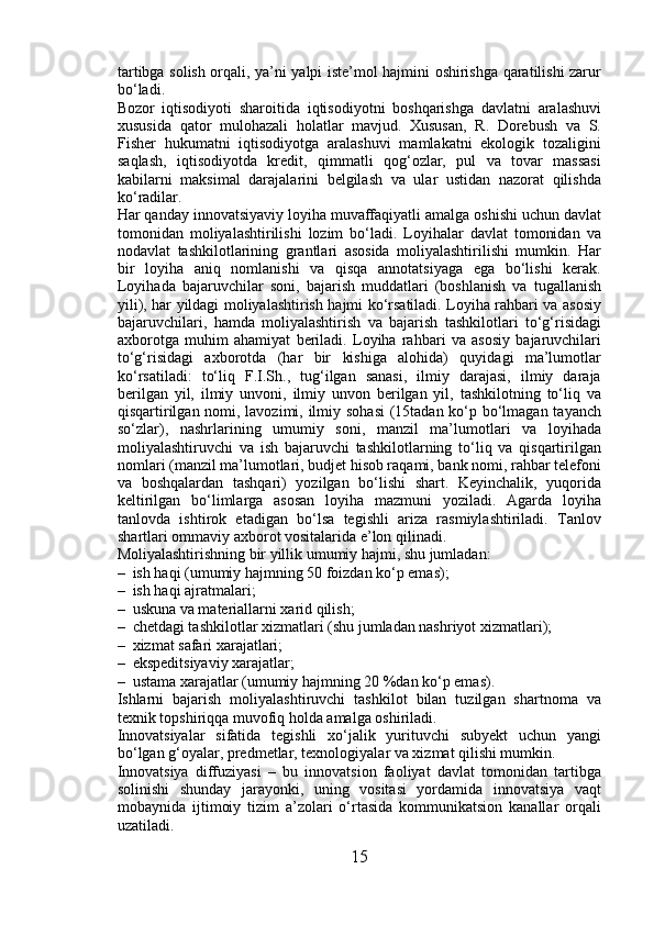 tartibga solish orqali, ya’ni yalpi iste’mol hajmini oshirishga qaratilishi zarur
bo‘ladi. 
Bozor   iqtisodiyoti   sharoitida   iqtisodiyotni   boshqarishga   davlatni   aralashuvi
xususida   qator   mulohazali   holatlar   mavjud.   Xususan,   R.   Dorebush   va   S.
Fisher   hukumatni   iqtisodiyotga   aralashuvi   mamlakatni   ekologik   tozaligini
saqlash,   iqtisodiyotda   kredit,   qimmatli   qog‘ozlar,   pul   va   tovar   massasi
kabilarni   maksimal   darajalarini   belgilash   va   ular   ustidan   nazorat   qilishda
ko‘radilar. 
Har qanday innovatsiyaviy loyiha muvaffaqiyatli amalga oshishi uchun davlat
tomonidan   moliyalashtirilishi   lozim   bo‘ladi.   Loyihalar   davlat   tomonidan   va
nodavlat   tashkilotlarining   grantlari   asosida   moliyalashtirilishi   mumkin.   Har
bir   loyiha   aniq   nomlanishi   va   qisqa   annotatsiyaga   ega   bo‘lishi   kerak.
Loyihada   bajaruvchilar   soni,   bajarish   muddatlari   (boshlanish   va   tugallanish
yili), har yildagi moliyalashtirish hajmi ko‘rsatiladi. Loyiha rahbari va asosiy
bajaruvchilari,   hamda   moliyalashtirish   va   bajarish   tashkilotlari   to‘g‘risidagi
axborotga   muhim   ahamiyat   beriladi.   Loyiha   rahbari   va   asosiy   bajaruvchilari
to‘g‘risidagi   axborotda   (har   bir   kishiga   alohida)   quyidagi   ma’lumotlar
ko‘rsatiladi:   to‘liq   F.I.Sh.,   tug‘ilgan   sanasi,   ilmiy   darajasi,   ilmiy   daraja
berilgan   yil,   ilmiy   unvoni,   ilmiy   unvon   berilgan   yil,   tashkilotning   to‘liq   va
qisqartirilgan nomi, lavozimi, ilmiy sohasi  (15tadan ko‘p bo‘lmagan tayanch
so‘zlar),   nashrlarining   umumiy   soni,   manzil   ma’lumotlari   va   loyihada
moliyalashtiruvchi   va   ish   bajaruvchi   tashkilotlarning   to‘liq   va   qisqartirilgan
nomlari (manzil ma’lumotlari, budjet hisob raqami, bank nomi, rahbar telefoni
va   boshqalardan   tashqari)   yozilgan   bo‘lishi   shart.   Keyinchalik,   yuqorida
keltirilgan   bo‘limlarga   asosan   loyiha   mazmuni   yoziladi.   Agarda   loyiha
tanlovda   ishtirok   etadigan   bo‘lsa   tegishli   ariza   rasmiylashtiriladi.   Tanlov
shartlari ommaviy axborot vositalarida e’lon qilinadi. 
Moliyalashtirishning bir yillik umumiy hajmi, shu jumladan: 
– ish haqi (umumiy hajmning 50 foizdan ko‘p emas); 
– ish haqi ajratmalari; 
– uskuna va materiallarni xarid qilish; 
– chetdagi tashkilotlar xizmatlari (shu jumladan nashriyot xizmatlari); 
– xizmat safari xarajatlari; 
– ekspeditsiyaviy xarajatlar; 
– ustama xarajatlar (umumiy hajmning 20 %dan ko‘p emas). 
Ishlarni   bajarish   moliyalashtiruvchi   tashkilot   bilan   tuzilgan   shartnoma   va
texnik topshiriqqa muvofiq holda amalga oshiriladi. 
Innovatsiyalar   sifatida   tegishli   xo‘jalik   yurituvchi   subyekt   uchun   yangi
bo‘lgan g‘oyalar, predmetlar, texnologiyalar va xizmat qilishi mumkin. 
Innovatsiya   diffuziyasi   –   bu   innovatsion   faoliyat   davlat   tomonidan   tartibga
solinishi   shunday   jarayonki,   uning   vositasi   yordamida   innovatsiya   vaqt
mobaynida   ijtimoiy   tizim   a’zolari   o‘rtasida   kommunikatsion   kanallar   orqali
uzatiladi. 
15 