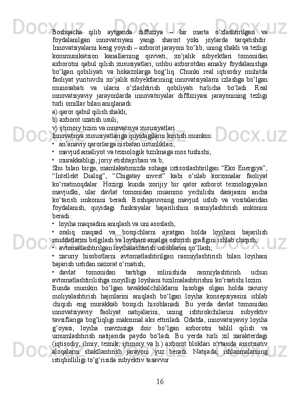 Boshqacha   qilib   aytganda   diffuziya   –   bir   marta   o‘zlashtirilgan   va
foydalanilgan   innovatsiyani   yangi   sharoit   yoki   joylarda   tarqatishdir.
Innovatsiyalarni keng yoyish – axborot jarayoni bo‘lib, uning shakli va tezligi
kommunikatsion   kanallarning   quvvati,   xo‘jalik   subyektlari   tomonidan
axborotni   qabul   qilish   xususiyatlari,   ushbu   axborotdan   amaliy   foydalanishga
bo‘lgan   qobiliyati   va   hokazolarga   bog‘liq.   Chunki   real   iqtisodiy   muhitda
faoliyat   yurituvchi   xo‘jalik   subyektlarining   innovatsiyalarni   izlashga   bo‘lgan
munosabati   va   ularni   o‘zlashtirish   qobiliyati   turlicha   bo‘ladi.   Real
innovatsiyaviy   jarayonlarda   innovatsiyalar   diffuziyasi   jarayonining   tezligi
turli omillar bilan aniqlanadi: 
a) qaror qabul qilish shakli; 
b) axborot uzatish usuli; 
v) ijtimoiy tizim va innovatsiya xususiyatlari. 
Innovatsiya xususiyatlariga quyidagilarni kiritish mumkin: 
• an’anaviy qarorlarga nisbatan ustunliklari; 
• mavjud amaliyot va texnologik tuzilmaga mos tushishi; 
• murakkabligi, joriy etishtajribasi va b; 
Shu   bilan   birga,   mamlakatimizda   sohaga   ixtisoslashtirilgan   “Eko   Energiya”,
“Intellekt   Dialog”,   “Chigatay   invest”   kabi   o‘nlab   korxonalar   faoliyat
ko‘rsatmoqdalar.   Hozirgi   kunda   xorijiy   bir   qator   axborot   texnologiyalari
mavjudki,   ular   davlat   tomonidan   muammo   yechilishi   darajasini   ancha
ko‘tarish   imkonini   beradi.   Boshqaruvning   mavjud   uslub   va   vositalaridan
foydalanish,   quyidagi   funksiyalar   bajarilishini   rasmiylashtirish   imkonini
beradi: 
• loyiha maqsadini aniqlash va uni asoslash; 
• oraliq   maqsad   va   bosqichlarni   ajratgan   holda   loyihani   bajarilish
muddatlarini belgilash va loyihani amalga oshirish grafigini ishlab chiqish; 
• avtomatlashtirilgan loyihalashtirish uslublarini qo‘llash; 
• zaruriy   hisobotlarni   avtomatlashtirilgan   rasmiylashtirish   bilan   loyihani
bajarish ustidan nazorat o‘rnatish; 
• davlat   tomonidan   tartibga   solinishida   rasmiylashtirish   uchun
avtomatlashtirilishga moyilligi loyihani tuzilmalashtirishni ko‘rsatishi lozim. 
Bunda   mumkin   bo‘lgan   tavakkalchiliklarni   hisobga   olgan   holda   zaruriy
moliyalashtirish   hajmlarini   aniqlash   bo‘lgan   loyiha   konsepsiyasini   ishlab
chiqish   eng   murakkab   bosqich   hisoblanadi.   Bu   yerda   davlat   tomonidan
innovatsiyaviy   faoliyat   natijalarini,   uning   ishtirokchilarini   subyektiv
tavsiflariga bog‘liqligi maksimal aks ettiriladi. Odatda, innovatsiyaviy loyiha
g‘oyasi,   loyiha   mavzusiga   doir   bo‘lgan   axborotni   tahlil   qilish   va
umumlashtirish   natijasida   paydo   bo‘ladi.   Bu   yerda   turli   xil   xarakterdagi
(iqtisodiy,   ilmiy,  texnik,   ijtimoiy   va  h.)   axborot   bloklari   o‘rtasida   assotsiativ
aloqalarni   shakllantirish   jarayoni   yuz   beradi.   Natijada,   ishlanmalarning
istiqbolliligi to‘g‘risida subyektiv tasavvur 
16 