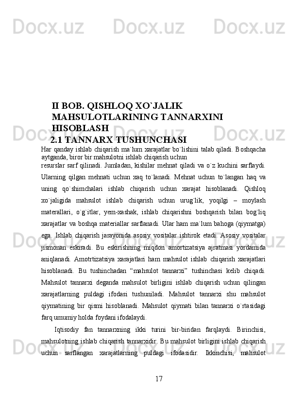 II BOB. QISHLOQ XO`JALIK 
MAHSULOTLARINING TANNARXINI 
HISOBLASH
2.1 TANNARX TUSHUNCHASI
Har qanday ishlab chiqarish ma`lum xarajatlar bo`lishini talab qiladi. Boshqacha
aytganda, biror bir mahsulotni ishlab chiqarish uchun 
resurslar  sarf  qilinadi. Jumladan,  kishilar  mehnat  qiladi  va o`z kuchini  sarflaydi.
Ularning   qilgan   mehnati   uchun   xaq   to`lanadi.   Mehnat   uchun   to`langan   haq   va
uning   qo`shimchalari   ishlab   chiqarish   uchun   xarajat   hisoblanadi.   Qishloq
xo`jaligida   mahsulot   ishlab   chiqarish   uchun   urug`lik,   yoqilgi   –   moylash
materallari,   o`g`itlar,   yem-xashak,   ishlab   chiqarishni   boshqarish   bilan   bog`liq
xarajatlar va boshqa materiallar sarflanadi. Ular ham ma`lum bahoga (qiymatga)
ega.   Ishlab   chiqarish   jarayonida   asosiy   vositalar   ishtirok   etadi.   Asosiy   vositalar
jismonan   eskiradi.   Bu   eskirishning   miqdori   amortizatsiya   ajratmasi   yordamida
aniqlanadi.   Amotrtizatsiya   xarajatlari   ham   mahsulot   ishlab   chiqarish   xarajatlari
hisoblanadi.   Bu   tushinchadan   “mahsulot   tannarxi”   tushinchasi   kelib   chiqadi.
Mahsulot   tannarxi   deganda   mahsulot   birligini   ishlab   chiqarish   uchun   qilingan
xarajatlarning   puldagi   ifodasi   tushuniladi.   Mahsulot   tannarxi   shu   mahsulot
qiymatining   bir   qismi   hisoblanadi.   Mahsulot   qiymati   bilan   tannarxi   o`rtasidagi
farq umumiy holda foydani ifodalaydi.
Iqtisodiy   fan   tannarxning   ikki   turini   bir-biridan   farqlaydi.   Birinchisi,
mahsulotning ishlab chiqarish tannarxidir. Bu mahsulot  birligini  ishlab chiqarish
uchun   sarflangan   xarajatlarning   puldagi   ifodasidir.   Ikkinchisi,   mahsulot
17 