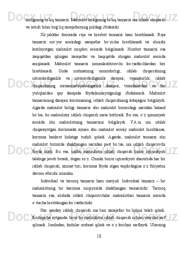 birligining to`liq tannarxi. Mahsulot birligining to`liq tannarxi uni ishlab chiqarish
va sotish bilan bog`liq xarajatlarning puldagi ifodasidir.
Xo`jaliklar   doirasida   reja   va   hisobot   tannarxi   ham   hisoblanadi.   Reja
tannarxi   me`yor   asosidagi   xarajatlar   bo`yicha   hisoblanadi   va   olinishi
kutilayotgan   mahsulot   miqdori   asosida   belgilanadi.   Hisobot   tannarxi   esa
xaqiqatdan   qilingan   xarajatlar   va   haqiqatda   olingan   mahsulot   asosida
aniqlanadi.   Mahsulot   tannarxi   umumlashtiruvchi   ko`rsatkichlardan   biri
hisoblanadi.   Unda   mehnatning   unumdorligi,   ishlab   chiqarishning
ixtisoslashganlik   va   intensivlashganlik   darajasi,   tejamkorlik,   ishlab
chiqarishning   mexanizatsiyalashganlik   darajasi,   texnikalardan   va   fan
yutiqlaridan   qay   darajada   foydalanilayotganligi   ifodalanadi.   Mahsulot
tannarxining darajasi korxonaning, ishlab chiqarishning kelajagini belgilaydi.
Agarda   mahsulot   birligi   tannarxi   shu   mahsulot   bozoridagi   narxdan   baland
bo`lsa, bu mahsulotni  ishlab chiqarish zarar keltiradi. Bu esa, o`z qonuniyati
asosida   shu   mahsulotning   tannarxini   belgilaydi.   YA`ni   uni   ishlab
chiqarayotgan   korxonada   aynan   shu   mahsulot   asosiy   mahsulot   hisoblansa,
korxona   bankrot   holatiga   tushib   qoladi.   Agarda,   mahsulot   tannarxi   shu
mahsulot   bozorida   shakllangan   narxdan   past   bo`lsa,   uni   ishlab   chiqaruvchi
foyda   oladi.   Bu   esa,   ushbu   mahsulotni   ishlab   chiqarish   bozor   iqtisodiyoti
talabiga javob beradi, degan so`z. Chunki bozor iqtisodiyoti sharoitida har bir
ishlab chiqarish, xizmat  turi, korxona foyda olgan taqdirdagina o`z foliyatini
davom ettirishi mumkin.
Individual   va   tarmoq   tannarxi   ham   mavjud.   Individual   tannarx   –   bir
mahsulotning   bir   karxona   miqiyosida   shakllangan   tannarxidir.   Tarmoq
tannarxi   esa,   alohida   ishlab   chiqaruvchilar   mahsulotlari   tannarxi   asosida
o`rtacha hisoblangan ko`rsatkichdir.
Har   qanday   ishlab   chiqarish   ma`lum   xarajatlar   bo`lishini   talab   qiladi.
Boshqacha aytganda, biror bir mahsulotni ishlab chiqarish uchun resurslar sarf
qilinadi.   Jumladan,   kishilar   mehnat   qiladi   va   o`z   kuchini   sarflaydi.   Ularning
18 