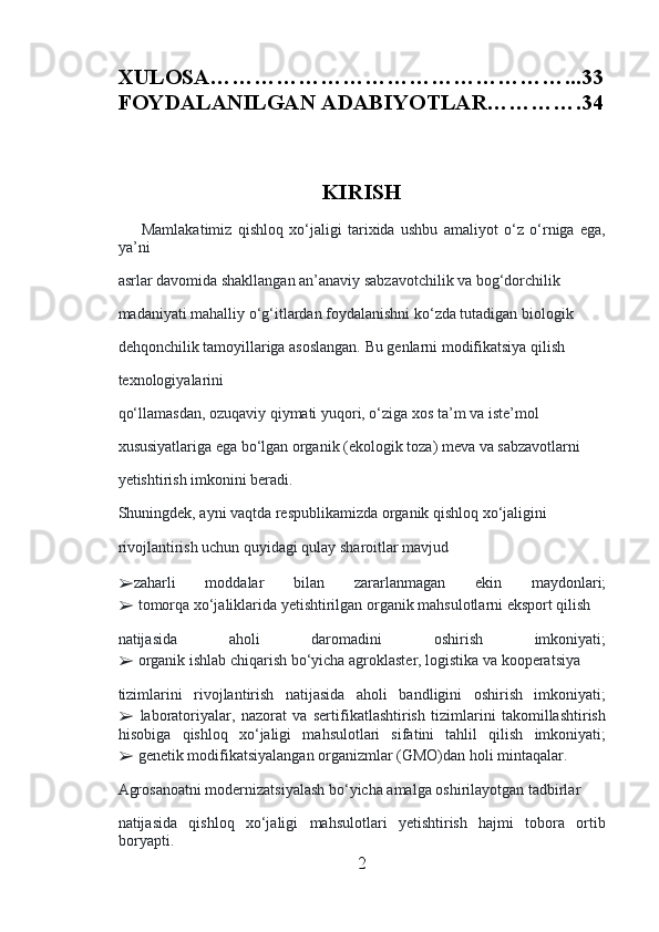 XULOSA…………………………………………...33
FOYDALANILGAN ADABIYOTLAR………….34
     
         
KIRISH
        Mamlakatimiz   qishloq   xo‘jaligi   tarixida   ushbu   amaliyot   o‘z   o‘rniga   ega,
ya’ni 
asrlar davomida shakllangan an’anaviy sabzavotchilik va bog‘dorchilik 
madaniyati mahalliy o‘g‘itlardan foydalanishni ko‘zda tutadigan biologik 
dehqonchilik tamoyillariga asoslangan. Bu genlarni modifikatsiya qilish 
texnologiyalarini 
qo‘llamasdan, ozuqaviy qiymati yuqori, o‘ziga xos ta’m va iste’mol 
xususiyatlariga ega bo‘lgan organik (ekologik toza) meva va sabzavotlarni 
yetishtirish imkonini beradi.
Shuningdek, ayni vaqtda respublikamizda organik qishloq xo‘jaligini 
rivojlantirish uchun quyidagi qulay sharoitlar mavjud 
➢ zaharli   moddalar   bilan   zararlanmagan   ekin   maydonlari;
➢  tomorqa xo‘jaliklarida yetishtirilgan organik mahsulotlarni eksport qilish 
natijasida   aholi   daromadini   oshirish   imkoniyati;
➢  organik ishlab chiqarish bo‘yicha agroklaster, logistika va kooperatsiya 
tizimlarini   rivojlantirish   natijasida   aholi   bandligini   oshirish   imkoniyati;
➢   laboratoriyalar,   nazorat   va   sertifikatlashtirish   tizimlarini   takomillashtirish
hisobiga   qishloq   xo‘jaligi   mahsulotlari   sifatini   tahlil   qilish   imkoniyati;
➢  genetik modifikatsiyalangan organizmlar (GMO)dan holi mintaqalar.  
Agrosanoatni modernizatsiyalash bo‘yicha amalga oshirilayotgan tadbirlar 
natijasida   qishloq   xo‘jaligi   mahsulotlari   yetishtirish   hajmi   tobora   ortib
boryapti. 
2 