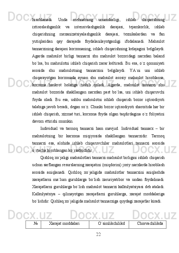 hisoblanadi.   Unda   mehnatning   unumdorligi,   ishlab   chiqarishning
ixtisoslashganlik   va   intensivlashganlik   darajasi,   tejamkorlik,   ishlab
chiqarishning   mexanizatsiyalashganlik   darajasi,   texnikalardan   va   fan
yutiqlaridan   qay   darajada   foydalanilayotganligi   ifodalanadi.   Mahsulot
tannarxining darajasi korxonaning, ishlab chiqarishning kelajagini belgilaydi.
Agarda   mahsulot   birligi   tannarxi   shu   mahsulot   bozoridagi   narxdan   baland
bo`lsa, bu mahsulotni  ishlab chiqarish zarar keltiradi. Bu esa, o`z qonuniyati
asosida   shu   mahsulotning   tannarxini   belgilaydi.   YA`ni   uni   ishlab
chiqarayotgan   korxonada   aynan   shu   mahsulot   asosiy   mahsulot   hisoblansa,
korxona   bankrot   holatiga   tushib   qoladi.   Agarda,   mahsulot   tannarxi   shu
mahsulot   bozorida   shakllangan   narxdan   past   bo`lsa,   uni   ishlab   chiqaruvchi
foyda   oladi.   Bu   esa,   ushbu   mahsulotni   ishlab   chiqarish   bozor   iqtisodiyoti
talabiga javob beradi, degan so`z. Chunki bozor iqtisodiyoti sharoitida har bir
ishlab chiqarish, xizmat  turi, korxona foyda olgan taqdirdagina o`z foliyatini
davom ettirishi mumkin.
Individual   va   tarmoq   tannarxi   ham   mavjud.   Individual   tannarx   –   bir
mahsulotning   bir   karxona   miqiyosida   shakllangan   tannarxidir.   Tarmoq
tannarxi   esa,   alohida   ishlab   chiqaruvchilar   mahsulotlari   tannarxi   asosida
o`rtacha hisoblangan ko`rsatkichdir.
Qishloq xo`jaligi mahsulotlari tannarxi mahsulot birligini ishlab chiqarish
uchun sarflangan resurslarning xarajatini (miqdorini) joriy narxlarda hisoblash
asosida   aniqlanadi.   Qishloq   xo`jaligida   mahsulotlar   tannarxini   aniqlashda
xarajatlarni   ma`lum   guruhlarga   bo`lish   zaruriyatibor   va   undan   foydalinadi.
Xarajatlarni guruhlarga bo`lish mahsulot tannarxi kalkulyatsiyasi deb ataladi.
Kalkulyatsiya   –   qilinayotgan   xarajatlarni   guruhlarga,   xarajat   moddalariga
bo`lishdir. Qishlaq xo`jaligida mahsulot tannarxiga quydagi xarajatlar kiradi.
№ Xarajat moddalari O`simlikchilikd Chorvachilikda
22 