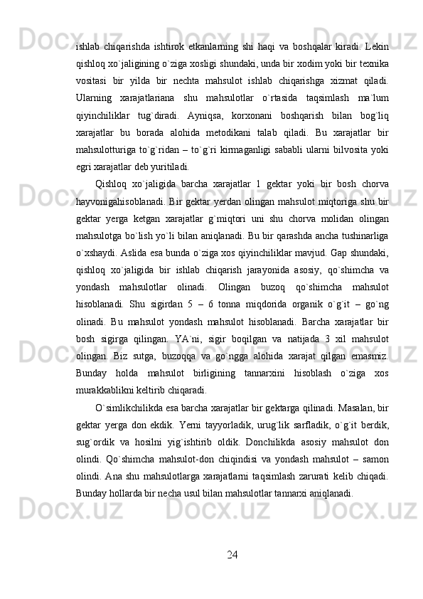 ishlab   chiqarishda   ishtirok   etkanlarning   shi   haqi   va   boshqalar   kiradi.   Lekin
qishloq xo`jaligining o`ziga xosligi shundaki, unda bir xodim yoki bir texnika
vositasi   bir   yilda   bir   nechta   mahsulot   ishlab   chiqarishga   xizmat   qiladi.
Ularning   xarajatlariana   shu   mahsulotlar   o`rtasida   taqsimlash   ma`lum
qiyinchiliklar   tug`diradi.   Ayniqsa,   korxonani   boshqarish   bilan   bog`liq
xarajatlar   bu   borada   alohida   metodikani   talab   qiladi.   Bu   xarajatlar   bir
mahsulotturiga   to`g`ridan   –   to`g`ri   kirmaganligi   sababli   ularni   bilvosita   yoki
egri xarajatlar deb yuritiladi.
Qishloq   xo`jaligida   barcha   xarajatlar   1   gektar   yoki   bir   bosh   chorva
hayvonigahisoblanadi.   Bir   gektar   yerdan  olingan   mahsulot   miqtoriga   shu   bir
gektar   yerga   ketgan   xarajatlar   g`miqtori   uni   shu   chorva   molidan   olingan
mahsulotga bo`lish yo`li bilan aniqlanadi. Bu bir qarashda ancha tushinarliga
o`xshaydi. Aslida esa bunda o`ziga xos qiyinchiliklar mavjud. Gap shundaki,
qishloq   xo`jaligida   bir   ishlab   chiqarish   jarayonida   asosiy,   qo`shimcha   va
yondash   mahsulotlar   olinadi.   Olingan   buzoq   qo`shimcha   mahsulot
hisoblanadi.   Shu   sigirdan   5   –   6   tonna   miqdorida   organik   o`g`it   –   go`ng
olinadi.   Bu   mahsulot   yondash   mahsulot   hisoblanadi.   Barcha   xarajatlar   bir
bosh   sigirga   qilingan.   YA`ni,   sigir   boqilgan   va   natijada   3   xil   mahsulot
olingan.   Biz   sutga,   buzoqqa   va   go`ngga   alohida   xarajat   qilgan   emasmiz.
Bunday   holda   mahsulot   birligining   tannarxini   hisoblash   o`ziga   xos
murakkablikni keltirib chiqaradi. 
O`simlikchilikda esa barcha xarajatlar bir gektarga qilinadi. Masalan, bir
gektar   yerga   don   ekdik.   Yerni   tayyorladik,   urug`lik   sarfladik,   o`g`it   berdik,
sug`ordik   va   hosilni   yig`ishtirib   oldik.   Donchilikda   asosiy   mahsulot   don
olindi.   Qo`shimcha   mahsulot-don   chiqindisi   va   yondash   mahsulot   –   samon
olindi.   Ana   shu   mahsulotlarga   xarajatlarni   taqsimlash   zarurati   kelib   chiqadi.
Bunday hollarda bir necha usul bilan mahsulotlar tannarxi aniqlanadi. 
24 