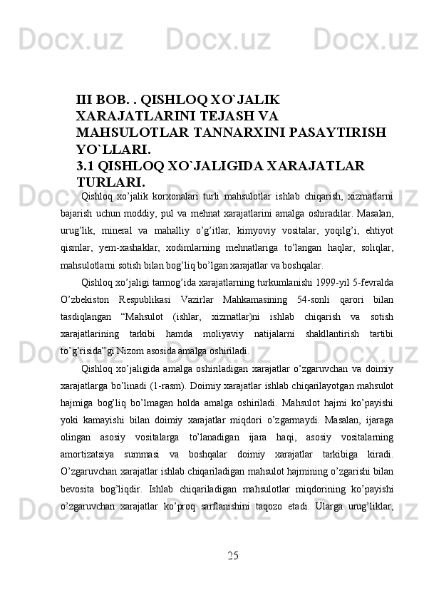 III BOB. . QISHLOQ XO`JALIK 
XARAJATLARINI TEJASH VA 
MAHSULOTLAR TANNARXINI PASAYTIRISH
YO`LLARI.
3.1  QISHLOQ XO`JALIGIDA XARAJATLAR 
TURLARI.
Qishloq   xo’jalik   korxonalari   turli   mahsulotlar   ishlab   chiqarish,   xizmatlarni
bajarish   uchun   moddiy,   pul   va   mehnat   xarajatlarini   amalga   oshiradilar.   Masalan,
urug’lik,   mineral   va   mahalliy   o’g’itlar,   kimyoviy   vositalar,   yoqilg’i,   ehtiyot
qismlar,   yem-xashaklar,   xodimlarning   mehnatlariga   to’langan   haqlar,   soliqlar,
mahsulotlarni sotish bilan bog’liq bo’lgan xarajatlar va boshqalar. 
Qishloq xo’jaligi tarmog’ida xarajatlarning turkumlanishi 1999-yil 5-fevralda
O’zbekiston   Respublikasi   Vazirlar   Mahkamasining   54-sonli   qarori   bilan
tasdiqlangan   “Mahsulot   (ishlar,   xizmatlar)ni   ishlab   chiqarish   va   sotish
xarajatlarining   tarkibi   hamda   moliyaviy   natijalarni   shakllantirish   tartibi
to’g’risida”gi Nizom asosida amalga oshiriladi. 
Qishloq   xo’jaligida   amalga   oshiriladigan   xarajatlar   o’zgaruvchan   va   doimiy
xarajatlarga bo’linadi (1-rasm). Doimiy xarajatlar ishlab chiqarilayotgan mahsulot
hajmiga   bog’liq   bo’lmagan   holda   amalga   oshiriladi.   Mahsulot   hajmi   ko’payishi
yoki   kamayishi   bilan   doimiy   xarajatlar   miqdori   o’zgarmaydi.   Masalan,   ijaraga
olingan   asosiy   vositalarga   to’lanadigan   ijara   haqi,   asosiy   vositalarning
amortizatsiya   summasi   va   boshqalar   doimiy   xarajatlar   tarkibiga   kiradi.
O’zgaruvchan xarajatlar ishlab chiqariladigan mahsulot hajmining o’zgarishi bilan
bevosita   bog’liqdir.   Ishlab   chiqariladigan   mahsulotlar   miqdorining   ko’payishi
o’zgaruvchan   xarajatlar   ko’proq   sarflanishini   taqozo   etadi.   Ularga   urug’liklar,
25 