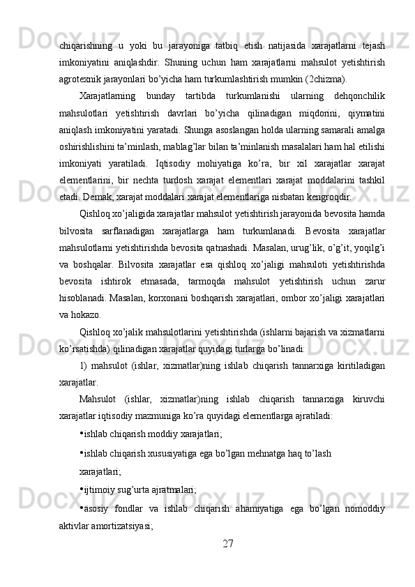 chiqarishning   u   yoki   bu   jarayoniga   tatbiq   etish   natijasida   xarajatlarni   tejash
imkoniyatini   aniqlashdir.   Shuning   uchun   ham   xarajatlarni   mahsulot   yetishtirish
agrotexnik jarayonlari bo’yicha ham turkumlashtirish mumkin (2chizma). 
Xarajatlarning   bunday   tartibda   turkumlanishi   ularning   dehqonchilik
mahsulotlari   yetishtirish   davrlari   bo’yicha   qilinadigan   miqdorini,   qiymatini
aniqlash imkoniyatini yaratadi. Shunga asoslangan holda ularning samarali amalga
oshirishlishini ta’minlash, mablag’lar bilan ta’minlanish masalalari ham hal etilishi
imkoniyati   yaratiladi.   Iqtisodiy   mohiyatiga   ko’ra,   bir   xil   xarajatlar   xarajat
elementlarini,   bir   nechta   turdosh   xarajat   elementlari   xarajat   moddalarini   tashkil
etadi. Demak, xarajat moddalari xarajat elementlariga nisbatan kengroqdir. 
Qishloq xo’jaligida xarajatlar mahsulot yetishtirish jarayonida bevosita hamda
bilvosita   sarflanadigan   xarajatlarga   ham   turkumlanadi.   Bevosita   xarajatlar
mahsulotlarni yetishtirishda bevosita qatnashadi. Masalan, urug’lik, o’g’it, yoqilg’i
va   boshqalar.   Bilvosita   xarajatlar   esa   qishloq   xo’jaligi   mahsuloti   yetishtirishda
bevosita   ishtirok   etmasada,   tarmoqda   mahsulot   yetishtirish   uchun   zarur
hisoblanadi. Masalan, korxonani boshqarish xarajatlari, ombor xo’jaligi xarajatlari
va hokazo. 
Qishloq xo’jalik mahsulotlarini yetishtirishda (ishlarni bajarish va xizmatlarni
ko’rsatishda) qilinadigan xarajatlar quyidagi turlarga bo’linadi: 
1)   mahsulot   (ishlar,   xizmatlar)ning   ishlab   chiqarish   tannarxiga   kiritiladigan
xarajatlar. 
Mahsulot   (ishlar,   xizmatlar)ning   ishlab   chiqarish   tannarxiga   kiruvchi
xarajatlar iqtisodiy mazmuniga ko’ra quyidagi elementlarga ajratiladi: 
• ishlab chiqarish moddiy xarajatlari; 
• ishlab chiqarish xususiyatiga ega bo’lgan mehnatga haq to’lash 
xarajatlari; 
• ijtimoiy sug’urta ajratmalari; 
• asosiy   fondlar   va   ishlab   chiqarish   ahamiyatiga   ega   bo’lgan   nomoddiy
aktivlar amortizatsiyasi; 
27 