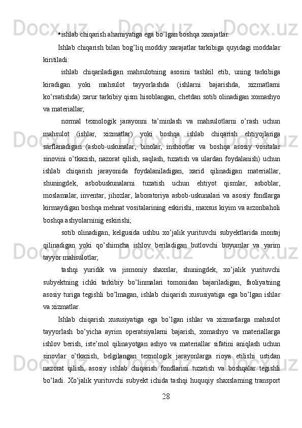• ishlab chiqarish ahamiyatiga ega bo’lgan boshqa xarajatlar. 
Ishlab chiqarish bilan bog’liq moddiy xarajatlar tarkibiga quyidagi moddalar
kiritiladi: 
 ishlab   chiqariladigan   mahsulotning   asosini   tashkil   etib,   uning   tarkibiga
kiradigan   yoki   mahsulot   tayyorlashda   (ishlarni   bajarishda,   xizmatlarni
ko’rsatishda) zarur tarkibiy qism hisoblangan, chetdan sotib olinadigan xomashyo
va materiallar; 
 normal   texnologik   jarayonni   ta’minlash   va   mahsulotlarni   o’rash   uchun
mahsulot   (ishlar,   xizmatlar)   yoki   boshqa   ishlab   chiqarish   ehtiyojlariga
sarflanadigan   (asbob-uskunalar,   binolar,   inshootlar   va   boshqa   asosiy   vositalar
sinovini  o’tkazish, nazorat  qilish,  saqlash,  tuzatish va  ulardan foydalanish)  uchun
ishlab   chiqarish   jarayonida   foydalaniladigan,   xarid   qilinadigan   materiallar,
shuningdek,   asbobuskunalarni   tuzatish   uchun   ehtiyot   qismlar,   asboblar,
moslamalar,   inventar,   jihozlar,   laboratoriya   asbob-uskunalari   va   asosiy   fondlarga
kirmaydigan boshqa mehnat vositalarining eskirishi, maxsus kiyim va arzonbaholi
boshqa ashyolarninig eskirishi; 
 sotib   olinadigan,   kelgusida   ushbu   xo’jalik   yurituvchi   subyektlarida   montaj
qilinadigan   yoki   qo’shimcha   ishlov   beriladigan   butlovchi   buyumlar   va   yarim
tayyor mahsulotlar; 
 tashqi   yuridik   va   jismoniy   shaxslar,   shuningdek,   xo’jalik   yurituvchi
subyektning   ichki   tarkibiy   bo’linmalari   tomonidan   bajariladigan,   faoliyatning
asosiy   turiga   tegishli   bo’lmagan,   ishlab   chiqarish   xususiyatiga   ega   bo’lgan   ishlar
va xizmatlar. 
Ishlab   chiqarish   xususiyatiga   ega   bo’lgan   ishlar   va   xizmatlarga   mahsulot
tayyorlash   bo’yicha   ayrim   operatsiyalarni   bajarish,   xomashyo   va   materiallarga
ishlov   berish,   iste’mol   qilinayotgan   ashyo   va   materiallar   sifatini   aniqlash   uchun
sinovlar   o’tkazish,   belgilangan   texnologik   jarayonlarga   rioya   etilishi   ustidan
nazorat   qilish,   asosiy   ishlab   chiqarish   fondlarini   tuzatish   va   boshqalar   tegishli
bo’ladi.   Xo’jalik   yurituvchi   subyekt   ichida   tashqi   huquqiy   shaxslarning   transport
28 