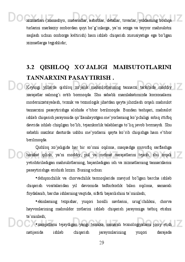xizmatlari   (xomashyo,   materiallar,   asboblar,   detallar,   tovarlar,   yuklarning   boshqa
turlarini  markaziy  ombordan quyi  bo’g’inlarga, ya’ni  sexga  va tayyor  mahsulotni
saqlash   uchun   omborga   keltirish)   ham   ishlab   chiqarish   xususiyatiga   ega   bo’lgan
xizmatlarga tegishlidir; 
3.2   QISHLOQ   XO`JALIGI   MAHSUTOTLARINI
TANNARXINI PASAYTIRIS H . 
Keyingi   yillarda   qishloq   xo’jalik   mahsulotlarining   tannarxi   tarkibida   moddiy
xarajatlar   salmog’i   ortib   bormoqda.   Shu   sababli   mamlakatimizda   korxonalarni
modernizatsiyalash,  texnik va texnologik jihatdan qayta jihozlash orqali mahsulot
tannarxini   pasaytirishga   alohida   e’tibor   berilmoqda.   Bundan   tashqari,   mahsulot
ishlab chiqarish jarayonida qo’llanilayotgan me’yorlarning ko’pchiligi sobiq ittifoq
davrida ishlab chiqilgan bo’lib, tejamkorlik talablariga to’liq javob bermaydi. Shu
sababli   mazkur   dasturda   ushbu   me’yorlarni   qayta   ko’rib   chiqishga   ham   e’tibor
berilmoqda. 
Qishloq   xo’jaligida   har   bir   so’mni   oqilona,   maqsadga   muvofiq   sarflashga
harakat   qilish,   ya’ni   moddiy,   pul   va   mehnat   xarajatlarini   tejash,   shu   orqali
yetishtiriladigan  mahsulotlarning,  bajariladigan   ish  va  xizmatlarning  tannarxlarini
pasaytirishga erishish lozim.  Buning uchun: 
• dehqonchilik   va   chorvachilik   tarmoqlarida   mavjud   bo’lgan   barcha   ishlab
chiqarish   vositalaridan   yil   davomida   tadbirkorlik   bilan   oqilona,   samarali
foydalanib, barcha ishlarning vaqtida, sifatli bajarilishini ta’minlash; 
• ekinlarning   tezpishar,   yuqori   hosilli   navlarini,   urug’chilikni,   chorva
hayvonlarining   mahsuldor   zotlarini   ishlab   chiqarish   jarayoniga   tatbiq   etishni
ta’minlash; 
• xarajatlarni   tejaydigan   yangi   texnika,   samarali   texnologiyalarni   joriy   etish
natijasida   ishlab   chiqarish   jarayonlarining   yuqori   darajada
29 