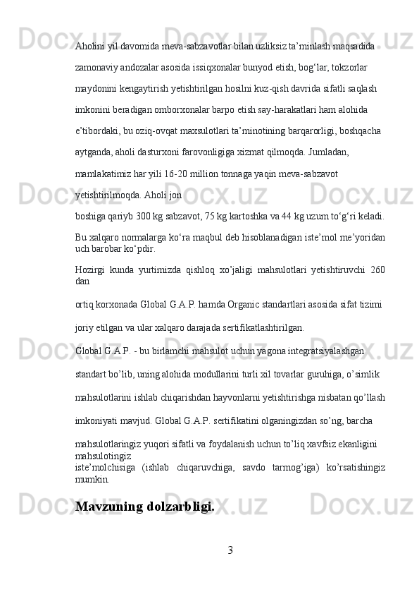 Aholini yil davomida meva-sabzavotlar bilan uzliksiz ta’minlash maqsadida 
zamonaviy andozalar asosida issiqxonalar bunyod etish, bog‘lar, tokzorlar 
maydonini kengaytirish yetishtirilgan hosilni kuz-qish davrida sifatli saqlash 
imkonini beradigan omborxonalar barpo etish say-harakatlari ham alohida 
e’tibordaki, bu oziq-ovqat maxsulotlari ta’minotining barqarorligi, boshqacha 
aytganda, aholi dasturxoni farovonligiga xizmat qilmoqda. Jumladan, 
mamlakatimiz har yili 16-20 million tonnaga yaqin meva-sabzavot 
yetishtirilmoqda. Aholi jon 
boshiga qariyb 300 kg sabzavot, 75 kg kartoshka va 44 kg uzum to‘g‘ri keladi.
Bu xalqaro normalarga ko‘ra maqbul deb hisoblanadigan iste’mol me’yoridan
uch barobar ko‘pdir.
Hozirgi   kunda   yurtimizda   qishloq   xo’jaligi   mahsulotlari   yetishtiruvchi   260
dan 
ortiq korxonada Global G.A.P. hamda Organic standartlari asosida sifat tizimi 
joriy etilgan va ular xalqaro darajada sertifikatlashtirilgan.
Global G.A.P. - bu birlamchi mahsulot uchun yagona integratsiyalashgan 
standart bo’lib, uning alohida modullarini turli xil tovarlar guruhiga, o’simlik 
mahsulotlarini ishlab chiqarishdan hayvonlarni yetishtirishga nisbatan qo’llash
imkoniyati mavjud. Global G.A.P. sertifikatini olganingizdan so’ng, barcha 
mahsulotlaringiz yuqori sifatli va foydalanish uchun to’liq xavfsiz ekanligini 
mahsulotingiz 
iste’molchisiga   (ishlab   chiqaruvchiga,   savdo   tarmog’iga)   ko’rsatishingiz
mumkin.
Mavzuning dolzarbligi.  
3