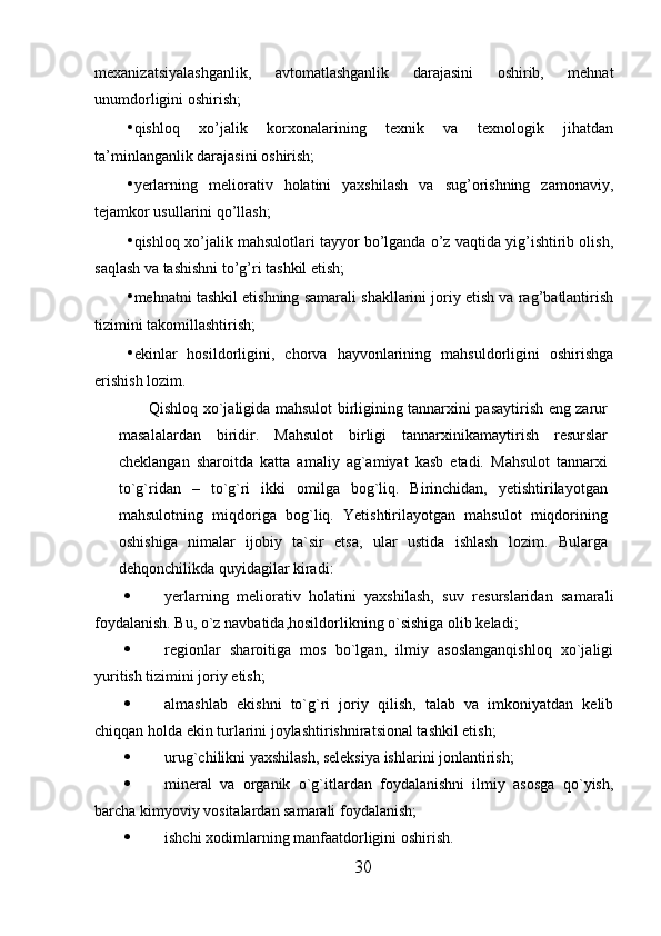 mexanizatsiyalashganlik,   avtomatlashganlik   darajasini   oshirib,   mehnat
unumdorligini oshirish; 
• qishloq   xo’jalik   korxonalarining   texnik   va   texnologik   jihatdan
ta’minlanganlik darajasini oshirish; 
• yerlarning   meliorativ   holatini   yaxshilash   va   sug’orishning   zamonaviy,
tejamkor usullarini qo’llash; 
• qishloq xo’jalik mahsulotlari tayyor bo’lganda o’z vaqtida yig’ishtirib olish,
saqlash va tashishni to’g’ri tashkil etish; 
• mehnatni tashkil etishning samarali shakllarini joriy etish va rag’batlantirish
tizimini takomillashtirish; 
• ekinlar   hosildorligini,   chorva   hayvonlarining   mahsuldorligini   oshirishga
erishish lozim. 
Qishloq xo`jaligida mahsulot birligining tannarxini pasaytirish eng zarur
masalalardan   biridir.   Mahsulot   birligi   tannarxinikamaytirish   resurslar
cheklangan   sharoitda   katta   amaliy   ag`amiyat   kasb   etadi.   Mahsulot   tannarxi
to`g`ridan   –   to`g`ri   ikki   omilga   bog`liq.   Birinchidan,   yetishtirilayotgan
mahsulotning   miqdoriga   bog`liq.   Yetishtirilayotgan   mahsulot   miqdorining
oshishiga   nimalar   ijobiy   ta`sir   etsa,   ular   ustida   ishlash   lozim.   Bularga
dehqonchilikda quyidagilar kiradi:
 yerlarning   meliorativ   holatini   yaxshilash,   suv   resurslaridan   samarali
foydalanish. Bu, o`z navbatida,hosildorlikning o`sishiga olib keladi;
 regionlar   sharoitiga   mos   bo`lgan,   ilmiy   asoslanganqishloq   xo`jaligi
yuritish tizimini joriy etish;
 almashlab   ekishni   to`g`ri   joriy   qilish,   talab   va   imkoniyatdan   kelib
chiqqan holda ekin turlarini joylashtirishniratsional tashkil etish;
 urug`chilikni yaxshilash, seleksiya ishlarini jonlantirish;
 mineral   va   organik   o`g`itlardan   foydalanishni   ilmiy   asosga   qo`yish,
barcha kimyoviy vositalardan samarali foydalanish;
 ishchi xodimlarning manfaatdorligini oshirish.
30 