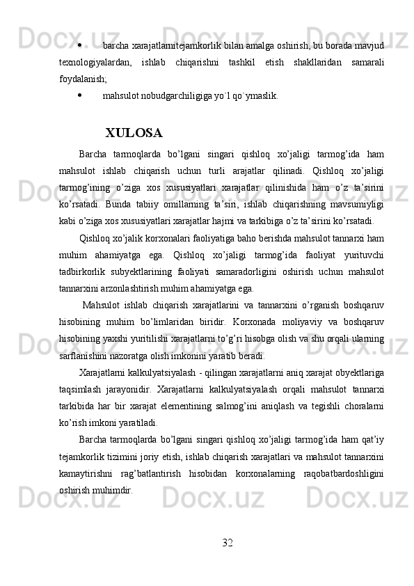  barcha xarajatlarnitejamkorlik bilan amalga oshirish, bu borada mavjud
texnologiyalardan,   ishlab   chiqarishni   tashkil   etish   shakllaridan   samarali
foydalanish;
 mahsulot nobudgarchiligiga yo`l qo`ymaslik.    
      XULOSA
Barcha   tarmoqlarda   bo’lgani   singari   qishloq   xo’jaligi   tarmog’ida   ham
mahsulot   ishlab   chiqarish   uchun   turli   arajatlar   qilinadi.   Qishloq   xo’jaligi
tarmog’ining   o’ziga   xos   xususiyatlari   xarajatlar   qilinishida   ham   o’z   ta’sirini
ko’rsatadi.   Bunda   tabiiy   omillarning   ta’siri,   ishlab   chiqarishning   mavsumiyligi
kabi o’ziga xos xususiyatlari xarajatlar hajmi va tarkibiga o’z ta’sirini ko’rsatadi. 
Qishloq xo’jalik korxonalari faoliyatiga baho berishda mahsulot tannarxi ham
muhim   ahamiyatga   ega.   Qishloq   xo’jaligi   tarmog’ida   faoliyat   yurituvchi
tadbirkorlik   subyektlarining   faoliyati   samaradorligini   oshirish   uchun   mahsulot
tannarxini arzonlashtirish muhim ahamiyatga ega.  
          Mahsulot   ishlab   chiqarish   xarajatlarini   va   tannarxini   o’rganish   boshqaruv
hisobining   muhim   bo’limlaridan   biridir.   Korxonada   moliyaviy   va   boshqaruv
hisobining yaxshi yuritilishi xarajatlarni to’g’ri hisobga olish va shu orqali ularning
sarflanishini nazoratga olish imkonini yaratib beradi. 
Xarajatlarni kalkulyatsiyalash - qilingan xarajatlarni aniq xarajat obyektlariga
taqsimlash   jarayonidir.   Xarajatlarni   kalkulyatsiyalash   orqali   mahsulot   tannarxi
tarkibida   har   bir   xarajat   elementining   salmog’ini   aniqlash   va   tegishli   choralarni
ko’rish imkoni yaratiladi. 
Barcha   tarmoqlarda   bo’lgani   singari   qishloq   xo’jaligi   tarmog’ida   ham   qat’iy
tejamkorlik tizimini joriy etish, ishlab chiqarish xarajatlari va mahsulot tannarxini
kamaytirishni   rag’batlantirish   hisobidan   korxonalarning   raqobatbardoshligini
oshirish muhimdir. 
32 