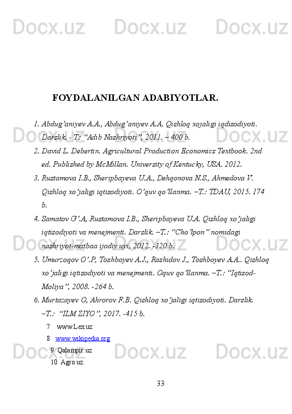 FOYDALANILGAN ADABIYOTLAR.
1. Abdug’aniyev A.A., Abdug’aniyev A.A. Qishloq xojaligi iqdisodiyoti. 
Darslik. - T: “Adib Nashriyoti”, 2011. – 400 b. 
2. David L. Debertin. Agricultural Production Economics Textbook. 2nd 
ed. Published by McMillan.  University of Kentucky, USA. 2012. 
3. Rustamova I.B., Sheripbayeva U.A., Dehqonova N.S., Ahmedova V. 
Qishloq xo’jaligi iqtisodiyoti. O’quv qo’llanma. –T.: TDAU, 2015. 174 
b. 
4. Samatov G’.A, Rustamova I.B., Sheripbayeva U.A. Qishloq xo’jaligi 
iqtisodiyoti va menejmenti. Darslik. –T.: “Cho’lpon” nomidagi 
nashriyot-matbaa ijodiy uyi, 2012. -320 b. 
5. Umurzoqov O’.P, Toshboyev A.J., Rashidov J., Toshboyev A.A.. Qishloq
xo’jaligi iqtisodiyoti va menejmenti. Oquv qo’llanma. –T.: “Iqtisod-
Moliya”, 2008. -264 b. 
6. Murtazayev O, Ahrorov F.B. Qishloq xo’jaligi iqtisodiyoti. Darslik. 
–T.:  “ILM ZIYO”, 2017. -415 b.       
7  www.Lex.uz
8 www.wikipedia.org   
9  Qalampir.uz
10  Agro.uz
33 