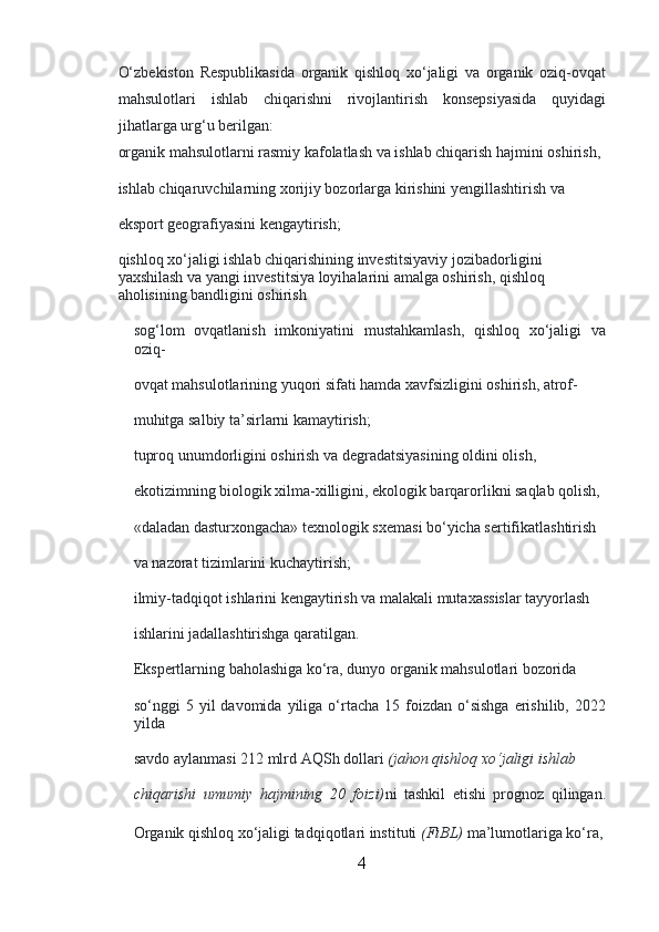 O‘zbekiston   Respublikasida   organik   qishloq   xo‘jaligi   va   organik   oziq-ovqat
mahsulotlari   ishlab   chiqarishni   rivojlantirish   konsepsiyasida   quyidagi
jihatlarga urg‘u berilgan:
organik mahsulotlarni rasmiy kafolatlash va ishlab chiqarish hajmini oshirish, 
ishlab chiqaruvchilarning xorijiy bozorlarga kirishini yengillashtirish va 
eksport geografiyasini kengaytirish;
qishloq xo‘jaligi ishlab chiqarishining investitsiyaviy jozibadorligini 
yaxshilash va yangi investitsiya loyihalarini amalga oshirish, qishloq 
aholisining bandligini oshirish
sog‘lom   ovqatlanish   imkoniyatini   mustahkamlash,   qishloq   xo‘jaligi   va
oziq-
ovqat mahsulotlarining yuqori sifati hamda xavfsizligini oshirish, atrof-
muhitga salbiy ta’sirlarni kamaytirish;
tuproq unumdorligini oshirish va degradatsiyasining oldini olish, 
ekotizimning biologik xilma-xilligini, ekologik barqarorlikni saqlab qolish, 
«daladan dasturxongacha» texnologik sxemasi bo‘yicha sertifikatlashtirish 
va nazorat tizimlarini kuchaytirish;
ilmiy-tadqiqot ishlarini kengaytirish va malakali mutaxassislar tayyorlash 
ishlarini jadallashtirishga qaratilgan.
Ekspertlarning baholashiga ko‘ra, dunyo organik mahsulotlari bozorida 
so‘nggi   5  yil   davomida  yiliga  o‘rtacha  15  foizdan  o‘sishga   erishilib,   2022
yilda 
savdo aylanmasi 212 mlrd AQSh dollari   (jahon qishloq xo‘jaligi ishlab 
chiqarishi   umumiy   hajmining   20   foizi) ni   tashkil   etishi   prognoz   qilingan.
Organik qishloq xo‘jaligi tadqiqotlari instituti   (FiBL)   ma’lumotlariga ko‘ra,
4