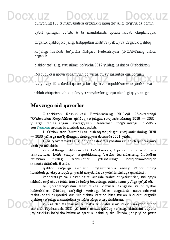 dunyoning 103 ta mamlakatida organik qishloq xo‘jaligi to‘g‘risida qonun 
qabul   qilingan   bo‘lib,   6   ta   mamlakatda   qonun   ishlab   chiqilmoqda.
Organik qishloq xo‘jaligi tadqiqotlari instituti (FiBL) va Organik qishloq 
xo‘jaligi   harakati   bo‘yicha   Xalqaro   Federatsiyasi   (IFOAM)ning   Jahon
organik 
qishloq xo‘jaligi statistikasi bo‘yicha 2019 yildagi nashrida O‘zbekiston 
Respublikasi meva yetishtirish bo‘yicha qulay sharoitga ega bo‘lgan 
dunyodagi 10 ta davlat qatoriga kiritilgan va respublikamiz organik meva 
ishlab chiqarish uchun qulay yer maydonlariga ega ekanligi qayd etilgan.
Mavzuga oid qarorlar
O‘zbekiston   Respublikasi   Prezidentining   2019-yil   23-oktabrdagi
“O‘zbekiston   Respublikasi   qishloq   xo‘jaligini   rivojlantirishning   2020   —   2030-
yillarga   mo‘ljallangan   strategiyasini   tasdiqlash   to‘g‘risida”gi   PF-5853-
son   Farmoni        ijrosini ta’minlash maqsadida:
1.   O‘zbekiston   Respublikasi   qishloq   xo‘jaligini   rivojlantirishning   2020
— 2030-yillarga mo‘ljallangan strategiyasi doirasida 2021-yilda:
1) oziq-ovqat xavfsizligi bo‘yicha davlat siyosatini ishlab chiqish va joriy
etish yo‘nalishida:
a)   shakllangan   dehqonchilik   ko‘nikmalari,   tuproq-iqlim   sharoiti,   suv
ta’minotidan   kelib   chiqib,   respublikaning   barcha   tumanlarining   hududlari
muayyan   turdagi   mahsulotlar   yetishtirishga   bosqichma-bosqich
ixtisoslashtiriladi. Bunda:
qishloq   xo‘jaligi   ekinlarini   joylashtirishda   asosiy   e’tibor   uning
hosildorligi, eksportbopligi, yaxlit maydonlarda yetishtirilishiga qaratiladi;
kooperatsiya   va   klaster   tizimi   asosida   mahsulot   yetishtirish,   uni   qayta
ishlash, saqlash va ichki hamda tashqi bozorlarga sotish tizimi yo‘lga qo‘yiladi;
b)   Qoraqalpog‘iston   Respublikasi   Vazirlar   Kengashi   va   viloyatlar
hokimliklari   Qishloq   xo‘jaligi   vazirligi   bilan   birgalikda   meva-sabzavot
mahsulotlari   eksportini   oshirish   uchun   kamida   bitta   tuman   hududini   organik
qishloq xo‘jaligi mahsulotlari yetishtirishga ixtisoslashtirsin;
v)   Vazirlar   Mahkamasi   bir   hafta   muddatda   mavjud   ekin   maydonlaridan
samarali   foydalanish,   2021-yil   hosili   uchun   qishloq   xo‘jaligi   ekinlarini   oqilona
joylashtirish   bo‘yicha   hukumat   qarorini   qabul   qilsin.   Bunda,   joriy   yilda   paxta
5 