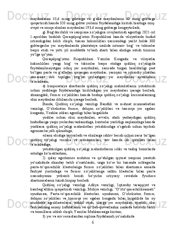 maydonlarini   33,6   ming   gektarga   va   g‘alla   maydonlarini   40   ming   gektarga
qisqartirish hamda 320 ming gektar yerlarni foydalanishga kiritish hisobiga oziq-
ovqat va ozuqa ekinlari maydonlari 193,6 ming gektarga kengaytiriladi;
g) Bog‘dorchilik va issiqxona xo‘jaligini rivojlantirish agentligi 2021-yil
1-apreldan   boshlab   Qoraqalpog‘iston   Respublikasi   hamda   viloyatlarda   hudud
ixtisosligidan   kelib   chiqib,   tuman   hokimliklari   zaxirasidagi   yaxlit   holda   300
gektargacha   yer   maydonlarida   plantatsiya   usulida   intensiv   bog‘   va   tokzorlar
barpo   etish   va   yetti   yil   muddatda   to‘lash   sharti   bilan   aholiga   sotish   tizimini
yo‘lga qo‘ysin.
Qoraqalpog‘iston   Respublikasi   Vazirlar   Kengashi   va   viloyatlar
hokimliklari   yangi   bog‘   va   tokzorlar   barpo   etishga   qishloq   xo‘jaligida
foydalanilmayotgan   ochiq   yer   maydonlari,   zaxirada   turgan   hosildorligi   past
bo‘lgan   paxta   va   g‘alladan   qisqargan   maydonlar,   yaroqsiz   va   iqtisodiy   jihatdan
samarasiz   deb   topilgan   bog‘lar   joylashgan   yer   maydonlari   ajratilishini
ta’minlasin;
d)   kooperatsiya   shartlarida   qishloq   xo‘jaligi   mahsulotlarini   yetishtirish
uchun   yoshlarga   foydalanishga   kiritiladigan   yer   maydonlari   ijaraga   beriladi,
shuningdek,  fermer  xo‘jaliklari  hamda  boshqa  qishloq xo‘jaligi  korxonalarining
ekin maydonlari ikkilamchi ijaraga beriladi;
Bunda,   Qishloq   xo‘jaligi   vazirligi   Bandlik   va   mehnat   munosabatlari
vazirligi,   O‘zbekiston   fermer,   dehqon   xo‘jaliklari   va   tomorqa   yer   egalari
kengashi, Yoshlar ishlari agentligi bilan birgalikda:
yoshlar   uchun   ekin   maydonlari,   avvalo,   aholi   yashaydigan   qishloq
hududlariga yaqin yerlardan tanlanishiga, konturlar yaxlitligi saqlanishiga hamda
yoshlarni   qishloq   xo‘jaligi   mahsulotlari   yetishtirishga   o‘rgatish   uchun   tajribali
agronomlar jalb qilinishiga;
erlarni ekishga tayyorlash va ekinlarga ishlov berish uchun zarur bo‘lgan
qishloq   xo‘jaligi   texnika   va   mexanizmlari,   suv   hamda   ish   qurollari   bilan
ta’minlashga;
yetishtirilgan   qishloq  xo‘jaligi   mahsulotlarini   ichki  va  tashqi   bozorlarda
sotishga ko‘maklashsin;
2)   qulay   agrobiznes   muhitini   va   qo‘shilgan   qiymat   zanjirini   yaratish
yo‘nalishida   shunday   tartib   o‘rnatilsinki,   unga   ko‘ra   bir   tumanda   uchtagacha
paxta-to‘qimachilik   klasterlariga   fermer   xo‘jaliklari   bilan   shartnoma   asosida
faoliyat   yuritishiga   va   fermer   xo‘jaliklariga   ushbu   klasterlar   bilan   paxta
xomashyosini   yetkazib   berish   bo‘yicha   ixtiyoriy   ravishda   fyuchers
shartnomalarini tuzish huquqi beriladi.
Qishloq   xo‘jaligi   vazirligi   Adliya   vazirligi,   Iqtisodiy   taraqqiyot   va
kambag‘allikni qisqartirish vazirligi, Moliya vazirligi, “O‘zto‘qimachiliksanoati”
uyushmasi,   Paxta-to‘qimachilik   klasterlari   uyushmasi,   O‘zbekiston   fermer,
dehqon   xo‘jaliklari   va   tomorqa   yer   egalari   kengashi   bilan   birgalikda   bir   oy
muddatda   agroklasterlarni   tashkil   etish,   ularga   yer   maydonlari   ajratish,   ular
faoliyatining asosiy kafolatlarini  va  qo‘llab-quvvatlashni  nazarda  tutuvchi tartib
va taomillarni ishlab chiqib, Vazirlar Mahkamasiga kiritsin;
3) yer va suv resurslaridan oqilona foydalanish yo‘nalishida:
6 