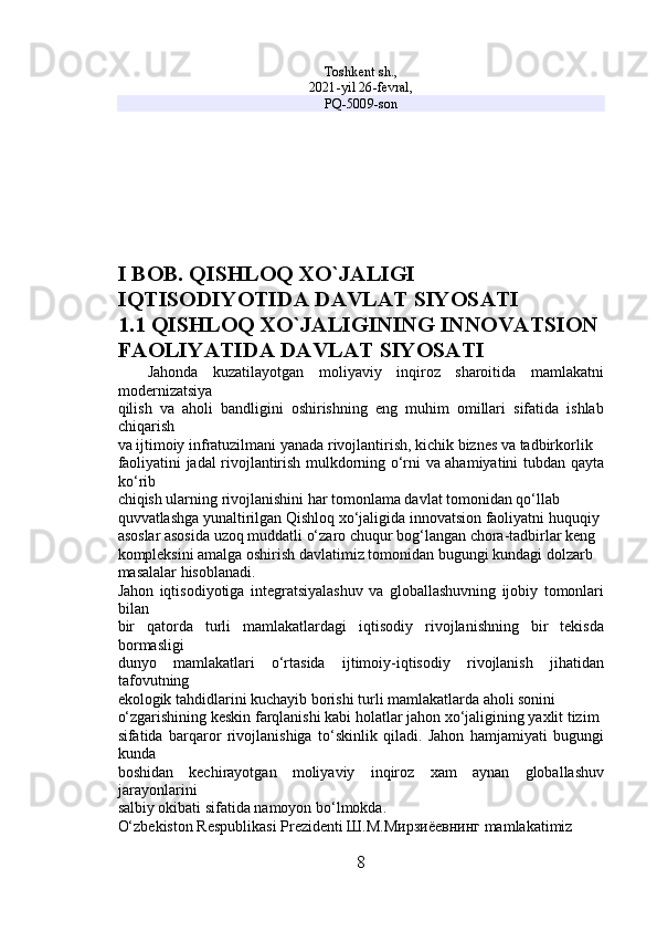 Toshkent sh.,
2021-yil 26-fevral,
PQ-5009-son
I BOB. QISHLOQ XO`JALIGI 
IQTISODIYOTIDA DAVLAT SIYOSATI
1.1 QISHLOQ XO`JALIGINING INNOVATSION 
FAOLIYATIDA DAVLAT SIYOSATI
    Jahonda   kuzatilayotgan   moliyaviy   inqiroz   sharoitida   mamlakatni
modernizatsiya 
qilish   va   aholi   bandligini   oshirishning   eng   muhim   omillari   sifatida   ishlab
chiqarish 
va ijtimoiy infratuzilmani yanada rivojlantirish, kichik biznes va tadbirkorlik 
faoliyatini jadal rivojlantirish mulkdorning o‘rni va ahamiyatini tubdan qayta
ko‘rib 
chiqish ularning rivojlanishini har tomonlama davlat tomonidan qo‘llab 
quvvatlashga yunaltirilgan Qishloq xo‘jaligida innovatsion faoliyatni huquqiy 
asoslar asosida uzoq muddatli o‘zaro chuqur bog‘langan chora-tadbirlar keng 
kompleksini amalga oshirish davlatimiz tomonidan bugungi kundagi dolzarb 
masalalar hisoblanadi. 
Jahon   iqtisodiyotiga   integratsiyalashuv   va   globallashuvning   ijobiy   tomonlari
bilan 
bir   qatorda   turli   mamlakatlardagi   iqtisodiy   rivojlanishning   bir   tekisda
bormasligi 
dunyo   mamlakatlari   o‘rtasida   ijtimoiy-iqtisodiy   rivojlanish   jihatidan
tafovutning 
ekologik tahdidlarini kuchayib borishi turli mamlakatlarda aholi sonini 
o‘zgarishining keskin farqlanishi kabi holatlar jahon xo‘jaligining yaxlit tizim 
sifatida   barqaror   rivojlanishiga   to‘skinlik   qiladi.   Jahon   hamjamiyati   bugungi
kunda 
boshidan   kechirayotgan   moliyaviy   inqiroz   xam   aynan   globallashuv
jarayonlarini 
salbiy okibati sifatida namoyon bo‘lmokda. 
O‘zbekiston Respublikasi Prezidenti Ш.М.Мирзиёевнинг mamlakatimiz 
8 