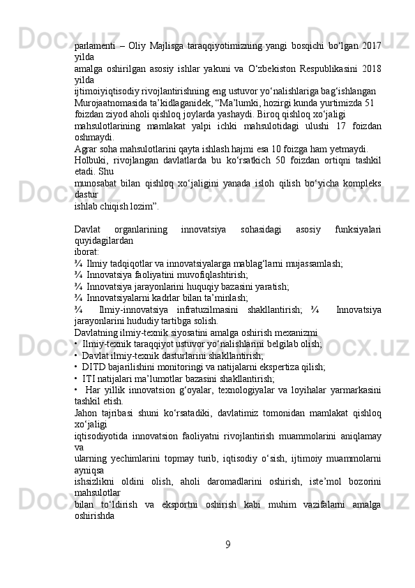 parlamenti   –   Oliy   Majlisga   taraqqiyotimizning   yangi   bosqichi   bo‘lgan   2017
yilda 
amalga   oshirilgan   asosiy   ishlar   yakuni   va   O‘zbekiston   Respublikasini   2018
yilda 
ijtimoiyiqtisodiy rivojlantirishning eng ustuvor yo‘nalishlariga bag‘ishlangan 
Murojaatnomasida ta’kidlaganidek, “Ma’lumki, hozirgi kunda yurtimizda 51 
foizdan ziyod aholi qishloq joylarda yashaydi. Biroq qishloq xo‘jaligi 
mahsulotlarining   mamlakat   yalpi   ichki   mahsulotidagi   ulushi   17   foizdan
oshmaydi. 
Agrar soha mahsulotlarini qayta ishlash hajmi esa 10 foizga ham yetmaydi. 
Holbuki,   rivojlangan   davlatlarda   bu   ko‘rsatkich   50   foizdan   ortiqni   tashkil
etadi. Shu 
munosabat   bilan   qishloq   xo‘jaligini   yanada   isloh   qilish   bo‘yicha   kompleks
dastur 
ishlab chiqish lozim”. 
Davlat   organlarining   innovatsiya   sohasidagi   asosiy   funksiyalari
quyidagilardan 
iborat: 
¾  Ilmiy tadqiqotlar va innovatsiyalarga mablag‘larni mujassamlash; 
¾  Innovatsiya faoliyatini muvofiqlashtirish; 
¾  Innovatsiya jarayonlarini huquqiy bazasini yaratish; 
¾  Innovatsiyalarni kadrlar bilan ta’minlash; 
¾     Ilmiy-innovatsiya   infratuzilmasini   shakllantirish;   ¾     Innovatsiya
jarayonlarini hududiy tartibga solish. 
Davlatning ilmiy-texnik siyosatini amalga oshirish mexanizmi 
•  Ilmiy-texnik taraqqiyot ustuvor yo‘nalishlarini belgilab olish; 
•  Davlat ilmiy-texnik dasturlarini shakllantirish; 
•  DITD bajarilishini monitoringi va natijalarni ekspertiza qilish; 
•  ITI natijalari ma’lumotlar bazasini shakllantirish; 
•     Har   yillik   innovatsion   g‘oyalar,   texnologiyalar   va   loyihalar   yarmarkasini
tashkil etish. 
Jahon   tajribasi   shuni   ko‘rsatadiki,   davlatimiz   tomonidan   mamlakat   qishloq
xo‘jaligi 
iqtisodiyotida   innovatsion   faoliyatni   rivojlantirish   muammolarini   aniqlamay
va 
ularning   yechimlarini   topmay   turib,   iqtisodiy   o‘sish,   ijtimoiy   muammolarni
ayniqsa 
ishsizlikni   oldini   olish,   aholi   daromadlarini   oshirish,   iste’mol   bozorini
mahsulotlar 
bilan   to‘ldirish   va   eksportni   oshirish   kabi   muhim   vazifalarni   amalga
oshirishda 
9 