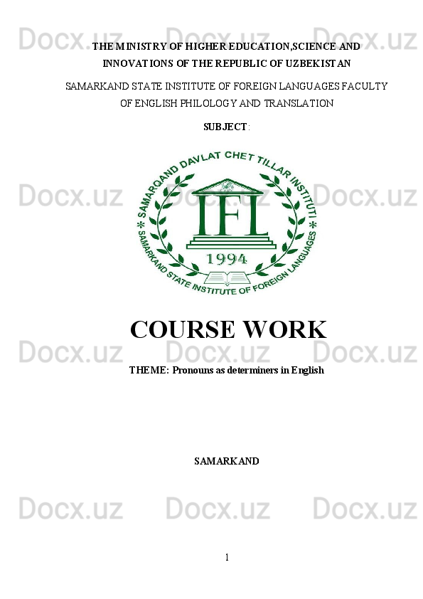 THE MINISTRY OF HIGHER EDUCATION,SCIENCE AND
INNOVATIONS OF THE REPUBLIC OF UZBEKISTAN
SAMARKAND STATE INSTITUTE OF FOREIGN LANGUAGES FACULTY
OF ENGLISH PHILOLOGY AND TRANSLATION 
SUBJECT :
  COURSE WORK
THEME:  Pronouns as determiners in English
SAMARKAND
1 