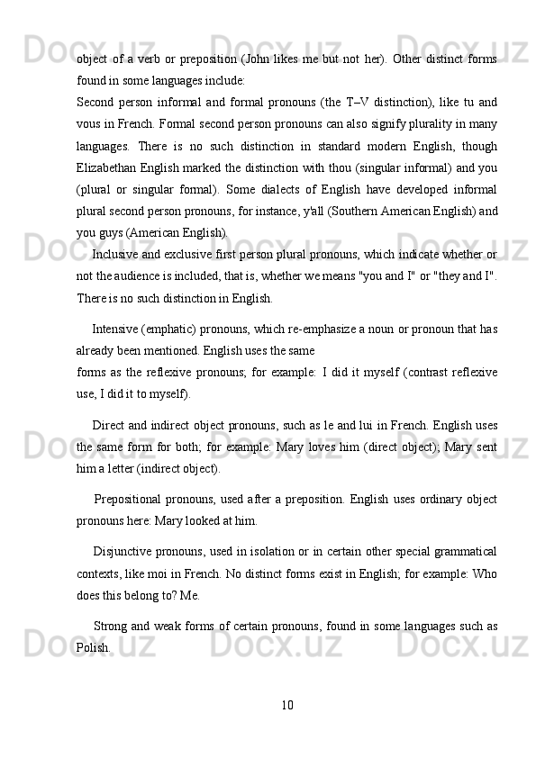 object   of   a   verb   or   preposition   (John   likes   me   but   not   her).   Other   distinct   forms
found in some languages include: 
Second   person   informal   and   formal   pronouns   (the   T–V   distinction),   like   tu   and
vous in French. Formal second person pronouns can also signify plurality in many
languages.   There   is   no   such   distinction   in   standard   modern   English,   though
Elizabethan English marked the distinction with thou (singular informal) and you
(plural   or   singular   formal).   Some   dialects   of   English   have   developed   informal
plural second person pronouns, for instance, y'all (Southern American English) and
you guys (American English).
      Inclusive and exclusive first person plural pronouns, which indicate whether or
not the audience is included, that is, whether we means "you and I" or "they and I".
There is no such distinction in English. 
     Intensive (emphatic) pronouns, which re-emphasize a noun or pronoun that has
already been mentioned. English uses the same
forms   as   the   reflexive   pronouns;   for   example:   I   did   it   myself   (contrast   reflexive
use, I did it to myself).
       Direct and indirect object pronouns, such as le and lui in French. English uses
the   same   form   for   both;   for   example:   Mary   loves   him   (direct   object);   Mary   sent
him a letter (indirect object). 
        Prepositional   pronouns,   used   after   a   preposition.   English   uses   ordinary   object
pronouns here: Mary looked at him. 
       Disjunctive pronouns, used in isolation or in certain other special  grammatical
contexts, like moi in French. No distinct forms exist in English; for example: Who
does this belong to? Me. 
       Strong and weak forms of certain pronouns, found in some languages such as
Polish. 
10 