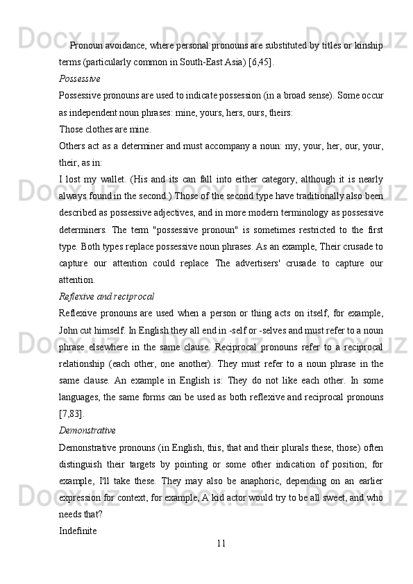     Pronoun avoidance, where personal pronouns are substituted by titles or kinship
terms (particularly common in South-East Asia) [6,45].
Possessive 
Possessive pronouns are used to indicate possession (in a broad sense). Some occur
as independent noun phrases: mine, yours, hers, ours, theirs: 
Those clothes are mine. 
Others act as a determiner and must accompany a noun: my, your, her, our, your,
their, as in: 
I   lost   my   wallet.   (His   and   its   can   fall   into   either   category,   although   it   is   nearly
always found in the second.) Those of the second type have traditionally also been
described as possessive adjectives, and in more modern terminology as possessive
determiners.   The   term   "possessive   pronoun"   is   sometimes   restricted   to   the   first
type. Both types replace possessive noun phrases. As an example, Their crusade to
capture   our   attention   could   replace   The   advertisers'   crusade   to   capture   our
attention.
Reflexive and reciprocal 
Reflexive   pronouns   are   used   when   a   person   or   thing   acts   on   itself,   for   example,
John cut himself. In English they all end in -self or -selves and must refer to a noun
phrase   elsewhere   in   the   same   clause.   Reciprocal   pronouns   refer   to   a   reciprocal
relationship   (each   other,   one   another).   They   must   refer   to   a   noun   phrase   in   the
same   clause.   An   example   in   English   is:   They   do   not   like   each   other.   In   some
languages, the same forms can be used as both reflexive and reciprocal pronouns
[7,83]. 
Demonstrative 
Demonstrative pronouns (in English, this, that and their plurals these, those) often
distinguish   their   targets   by   pointing   or   some   other   indication   of   position;   for
example,   I'll   take   these.   They   may   also   be   anaphoric,   depending   on   an   earlier
expression for context, for example, A kid actor would try to be all sweet, and who
needs that? 
Indefinite 
11 