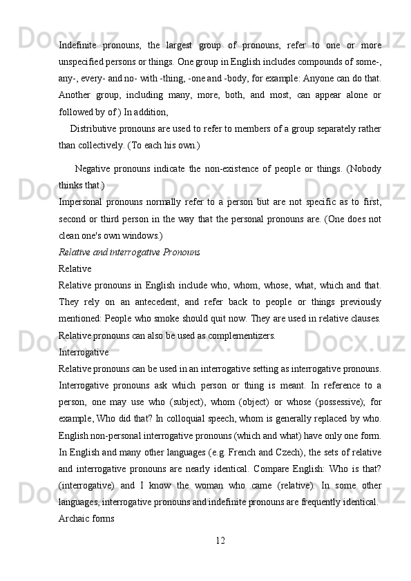 Indefinite   pronouns,   the   largest   group   of   pronouns,   refer   to   one   or   more
unspecified persons or things. One group in English includes compounds of some-,
any-, every- and no- with -thing, -one and -body, for example: Anyone can do that.
Another   group,   including   many,   more,   both,   and   most,   can   appear   alone   or
followed by of ) In addition, 
     Distributive pronouns are used to refer to members of a group separately rather
than collectively. (To each his own.) 
        Negative   pronouns   indicate   the   non-existence   of   people   or   things.   (Nobody
thinks that.) 
Impersonal   pronouns   normally   refer   to   a   person   but   are   not   specific   as   to   first,
second   or   third   person   in   the   way   that   the   personal   pronouns   are.   (One   does   not
clean one's own windows.) 
Relative and interrogative Pronouns 
Relative 
Relative   pronouns   in   English   include   who,   whom,   whose,   what,   which   and   that.
They   rely   on   an   antecedent,   and   refer   back   to   people   or   things   previously
mentioned: People who smoke should quit now. They are used in relative clauses.
Relative pronouns can also be used as complementizers.
Interrogative 
Relative pronouns can be used in an interrogative setting as interrogative pronouns.
Interrogative   pronouns   ask   which   person   or   thing   is   meant.   In   reference   to   a
person,   one   may   use   who   (subject),   whom   (object)   or   whose   (possessive);   for
example, Who did that? In colloquial speech, whom is generally replaced by who.
English non-personal interrogative pronouns (which and what) have only one form.
In English and many other languages (e.g. French and Czech), the sets of relative
and   interrogative   pronouns   are   nearly   identical.   Compare   English:   Who   is   that?
(interrogative)   and   I   know   the   woman   who   came   (relative).   In   some   other
languages, interrogative pronouns and indefinite pronouns are frequently identical.
Archaic forms 
12 